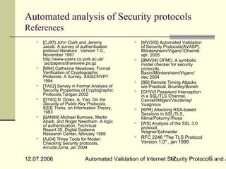 Automated analysis of Security protocols
References
      [CJ97] John Clark and Jeremy               [MVO05] Automated Validation
       Jacob. A survey of authentication           of Security Protocols(AVASP),
       protocol literature : Version 1.0.,         Mördersheim/Vigano’/Oheimb
       November 1997                               apr. 2005
       http://www-users.cs.york.ac.uk/            [BMV04] OFMC: A symbolic
        jac/papers/drareview.ps.gz                 model checker for security
      [M94] Catherine Meadows: Formal             protocols,
       Verification of Cryptographic               Basin/Mördersheim/Vigano’
       Protocols: A Survey. ASIACRYPT              dec 2004
       1994                                       [BB] Remote Timing Attacks
      [TA02] Servey in Formal Analysis of         are Practical, Brumley/Boneh
       Security Properties of Cryptographic       [CHVV] Password Interception
       Protocols,Tarigan 2002                      in a SSL/TLS Channel,
      [DY83] D. Dolev, A. Yao, On the             Canvel/Hiltgen/Vaudenay/
       Security of Public Key Protocols,           Vuagnoux
       IEEE Trans. on Information Theory,         [KPR] Attacking RSA-based
       1983                                        Sessions in SSL/TLS,
      [BAN89] Michael Burrows, Martin             Klima/Pokorny’/Rosa
       Abadi, and Roger Needham. A logic          [WS] Analysis of the SSL 3.0
       of authentication. Technical                protocol,
       Report 39, Digital Systems                  Wagner/Schneider
       Research Center, february 1989
      [AJ04] Three Tools for Model-
                                                  RFC 2246 "The TLS Protocol
       Checking Security protocols,                Version 1.0" , jan 1999
       Arruda/Juma, jan 2004

                                                                             17
12.07.2006                  Automated Validation of Internet Security Protocols and A
                                                              17
 