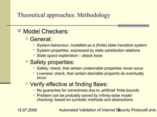 Theoretical approaches: Methodology

 Model Checkers:
   General:
            System behaviour, modelled as a (finite) state transition system
            System properties, expressed by state satisfaction relations
            State space exploration – attack trace
       Safety properties:
            Safety: check, that certain undesirable properties never occur
            Liveness: check, that certain desirable propertis do eventually
             occur
       Verify effective at finding flaws:
            No guarantee for correctness due to ‚artificial‘ finite bounds
            Problem can be probably solved by infinity-state model
             checking; based on symbolic methods and abstractions

                                                                            5
12.07.2006                Automated Validation of Internet Security Protocols and A
                                                            5
 