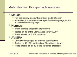 Model checkers: Example Implementations

 Maude
       Not exclusively a security protocol model checker
       Instead of, it is an executable specification language, which
        is based on rewriting logic
 Hermes
       check secrecy properties of protocols
       Tested on 15 of the Clark/Jacob library [CJ97]
       Finds attacks on 6 of 8 protocols
 AVISPA
       Uses two languages for protocol specification
       Tested on 46 of 51 protocols of Clark/Jacob library
       Finds attacks on all 32 of the 46 tested protocols


                                                                         6
12.07.2006             Automated Validation of Internet Security Protocols and A
                                                         6
 