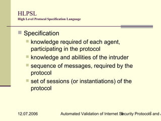 HLPSL
High Level Protocol Specification Language



 Specification
      knowledge required of each agent,
       participating in the protocol
      knowledge and abilities of the intruder
      sequence of messages, required by the
       protocol
      set of sessions (or instantiations) of the
       protocol


                                                                              9
12.07.2006                  Automated Validation of Internet Security Protocols and A
                                                              9
 