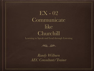 EX - 02
Communicate
like
Churchill
Learning to Speak and Lead through Listening
Randy Wilburn
AEC Consultant/Trainer
 