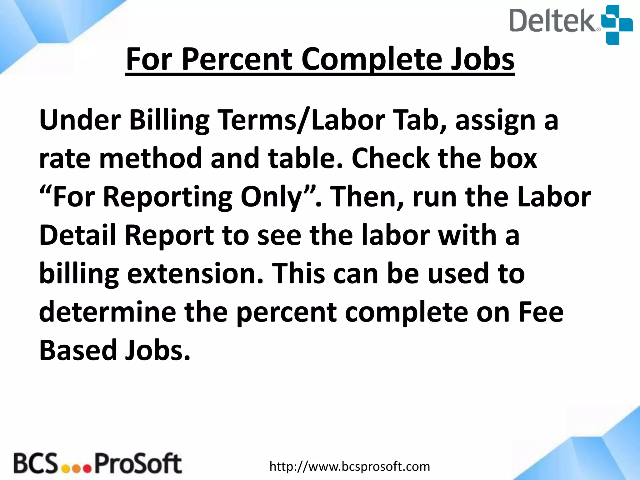 http://www.bcsprosoft.com
Under Billing Terms/Labor Tab, assign a
rate method and table. Check the box
“For Reporting Only”. Then, run the Labor
Detail Report to see the labor with a
billing extension. This can be used to
determine the percent complete on Fee
Based Jobs.
For Percent Complete Jobs
 