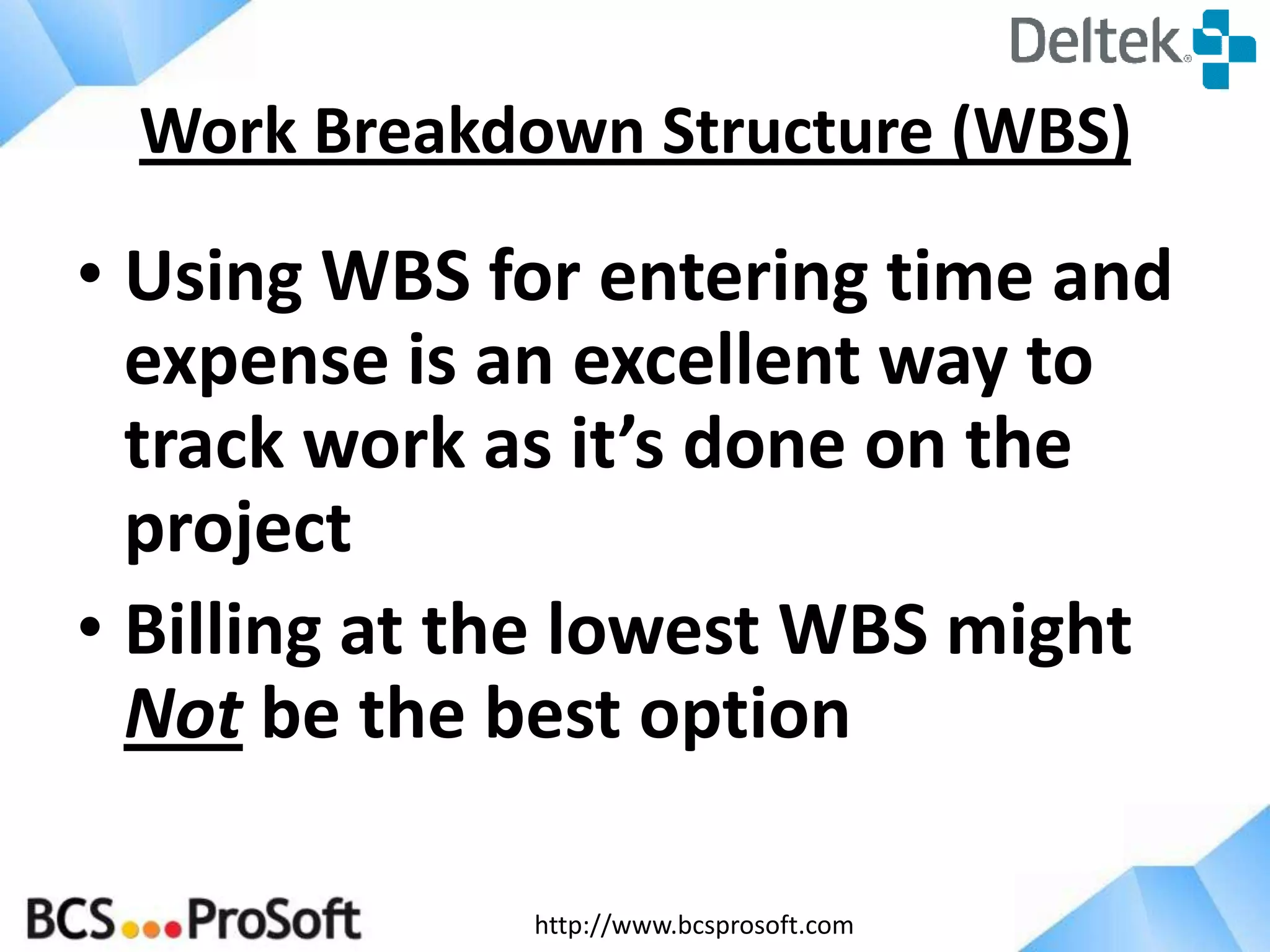 http://www.bcsprosoft.com
• Using WBS for entering time and
expense is an excellent way to
track work as it’s done on the
project
• Billing at the lowest WBS might
Not be the best option
Work Breakdown Structure (WBS)
 