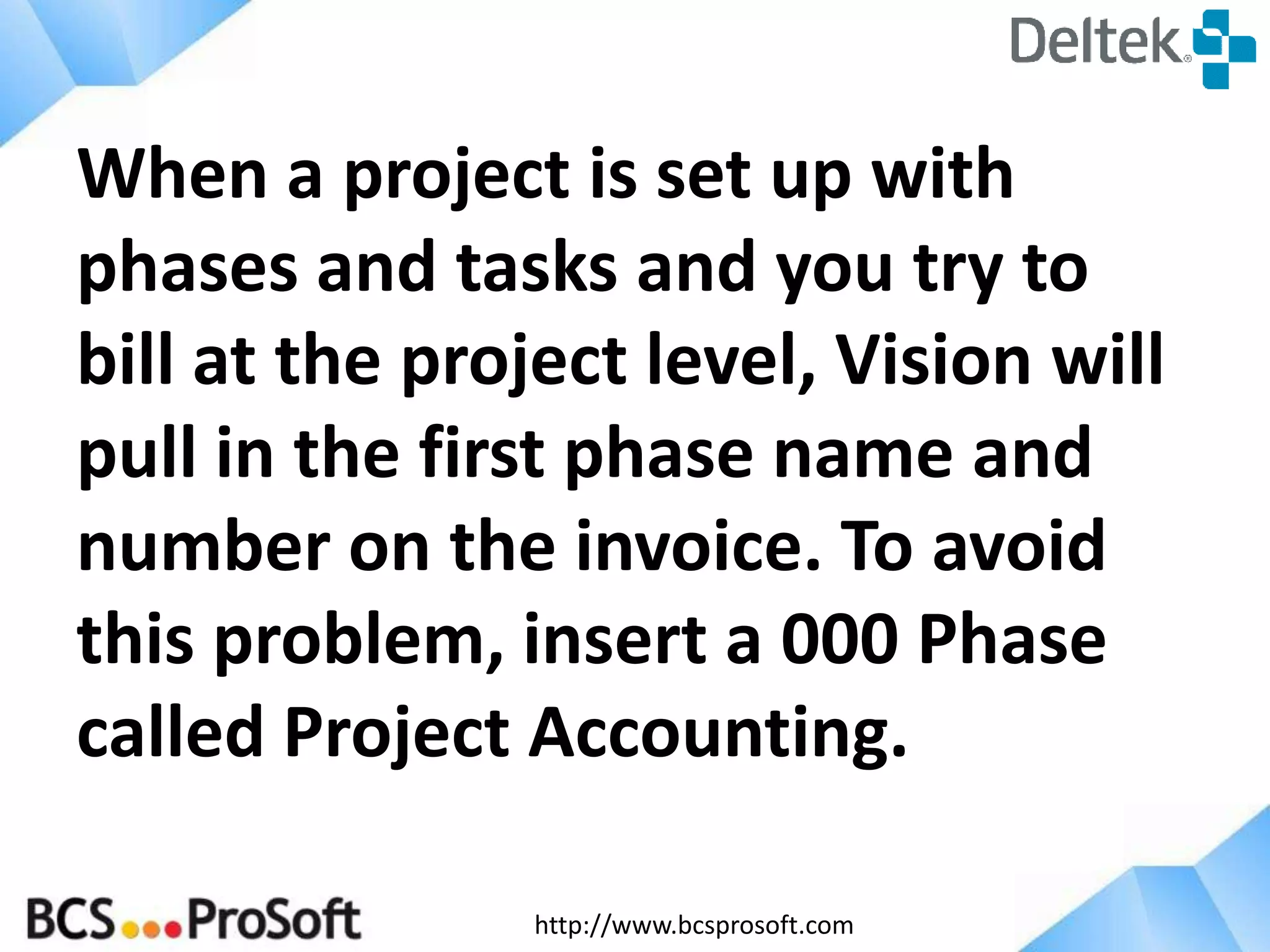 http://www.bcsprosoft.com
When a project is set up with
phases and tasks and you try to
bill at the project level, Vision will
pull in the first phase name and
number on the invoice. To avoid
this problem, insert a 000 Phase
called Project Accounting.
 