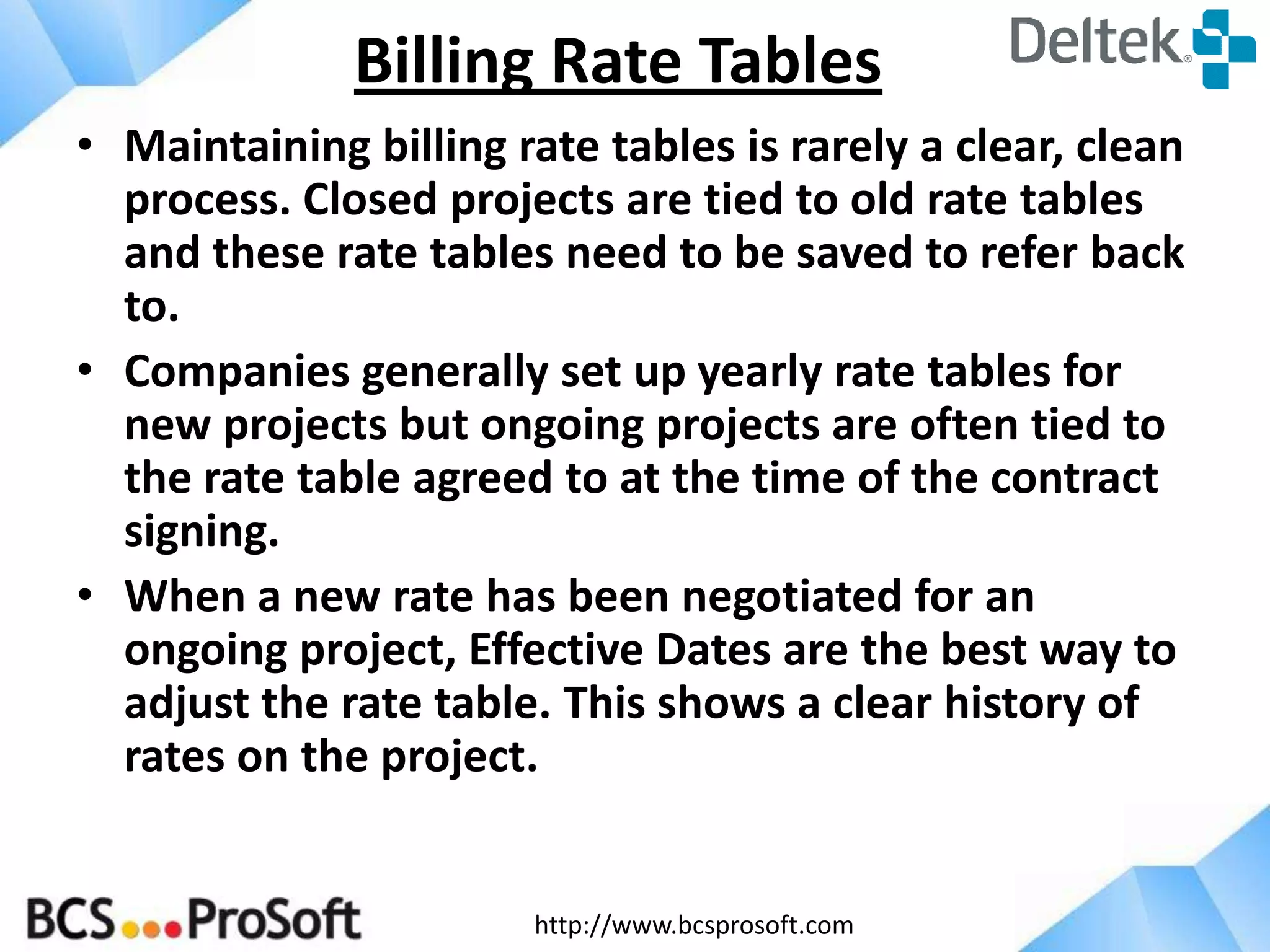http://www.bcsprosoft.com
• Maintaining billing rate tables is rarely a clear, clean
process. Closed projects are tied to old rate tables
and these rate tables need to be saved to refer back
to.
• Companies generally set up yearly rate tables for
new projects but ongoing projects are often tied to
the rate table agreed to at the time of the contract
signing.
• When a new rate has been negotiated for an
ongoing project, Effective Dates are the best way to
adjust the rate table. This shows a clear history of
rates on the project.
Billing Rate Tables
 
