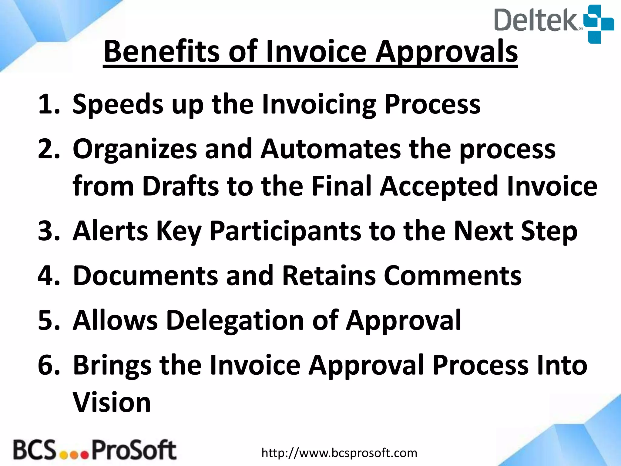 http://www.bcsprosoft.com
1. Speeds up the Invoicing Process
2. Organizes and Automates the process
from Drafts to the Final Accepted Invoice
3. Alerts Key Participants to the Next Step
4. Documents and Retains Comments
5. Allows Delegation of Approval
6. Brings the Invoice Approval Process Into
Vision
Benefits of Invoice Approvals
 
