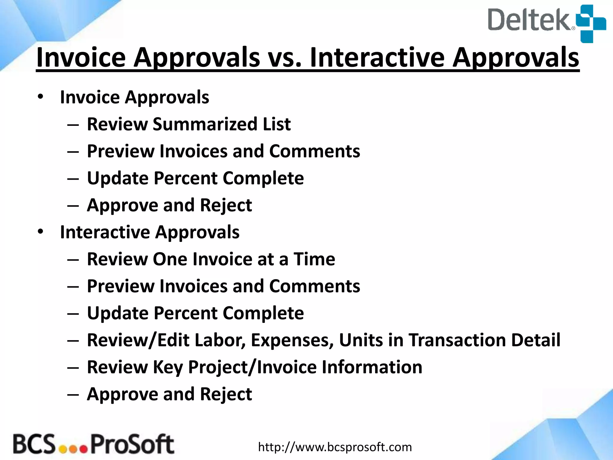 http://www.bcsprosoft.com
• Invoice Approvals
– Review Summarized List
– Preview Invoices and Comments
– Update Percent Complete
– Approve and Reject
• Interactive Approvals
– Review One Invoice at a Time
– Preview Invoices and Comments
– Update Percent Complete
– Review/Edit Labor, Expenses, Units in Transaction Detail
– Review Key Project/Invoice Information
– Approve and Reject
Invoice Approvals vs. Interactive Approvals
 