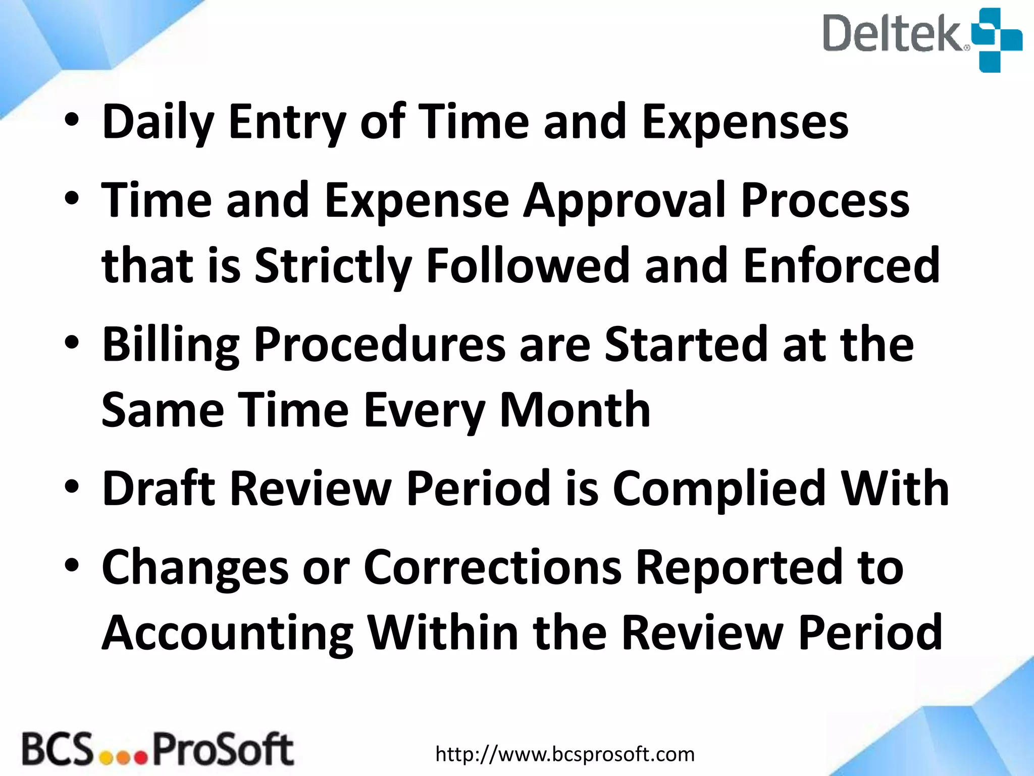 http://www.bcsprosoft.com
• Daily Entry of Time and Expenses
• Time and Expense Approval Process
that is Strictly Followed and Enforced
• Billing Procedures are Started at the
Same Time Every Month
• Draft Review Period is Complied With
• Changes or Corrections Reported to
Accounting Within the Review Period
 