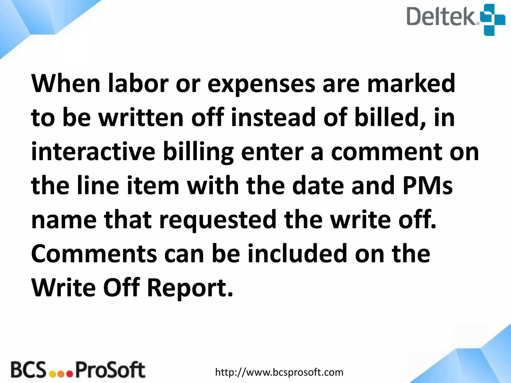http://www.bcsprosoft.com
When labor or expenses are marked
to be written off instead of billed, in
interactive billing enter a comment on
the line item with the date and PMs
name that requested the write off.
Comments can be included on the
Write Off Report.
 