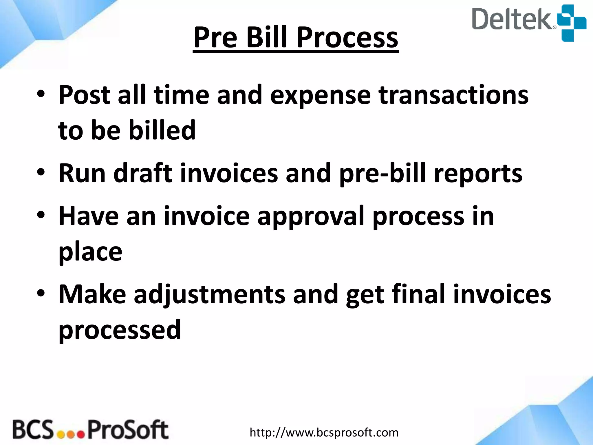 http://www.bcsprosoft.com
• Post all time and expense transactions
to be billed
• Run draft invoices and pre-bill reports
• Have an invoice approval process in
place
• Make adjustments and get final invoices
processed
Pre Bill Process
 