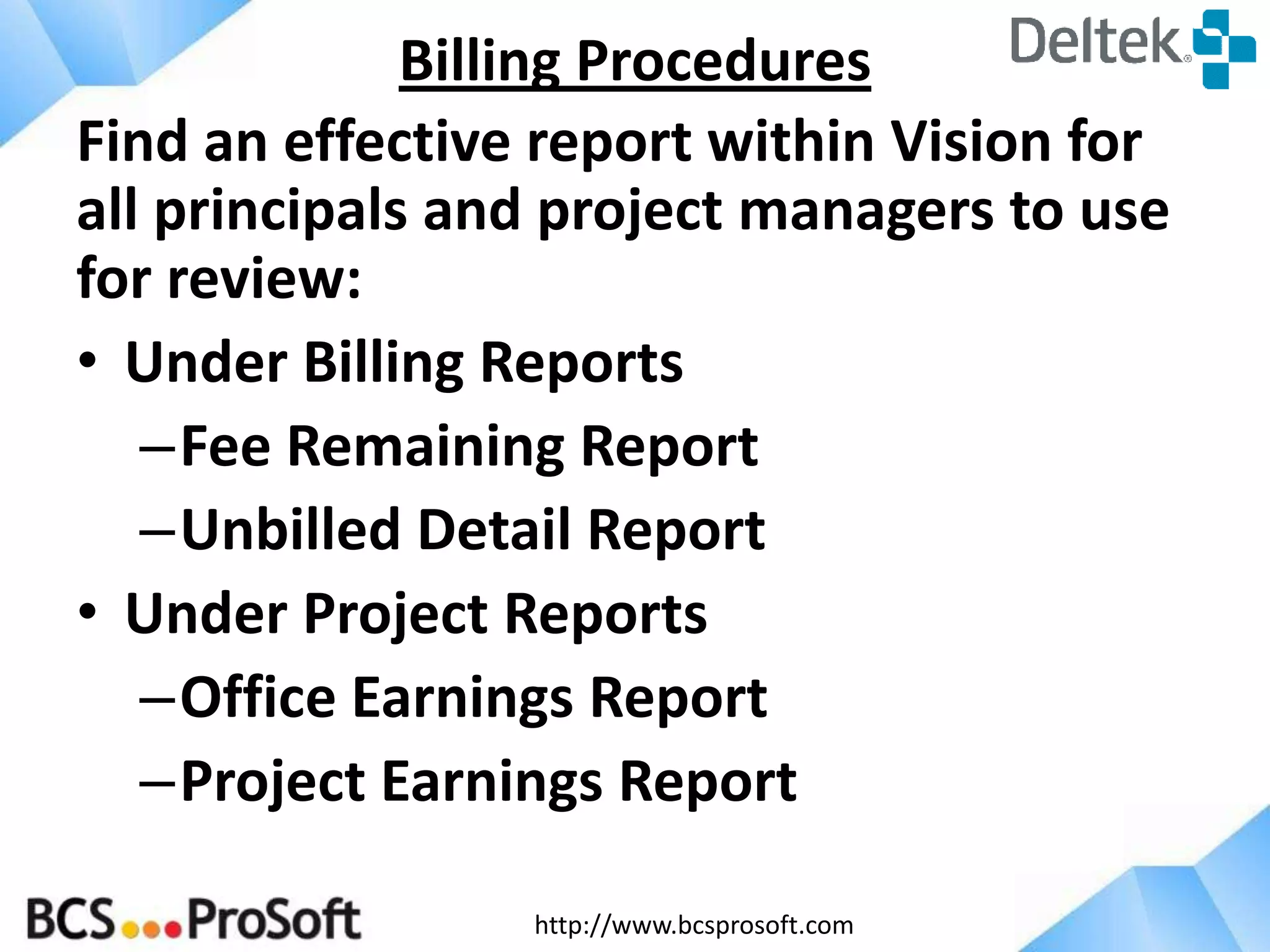 http://www.bcsprosoft.com
Find an effective report within Vision for
all principals and project managers to use
for review:
• Under Billing Reports
–Fee Remaining Report
–Unbilled Detail Report
• Under Project Reports
–Office Earnings Report
–Project Earnings Report
Billing Procedures
 