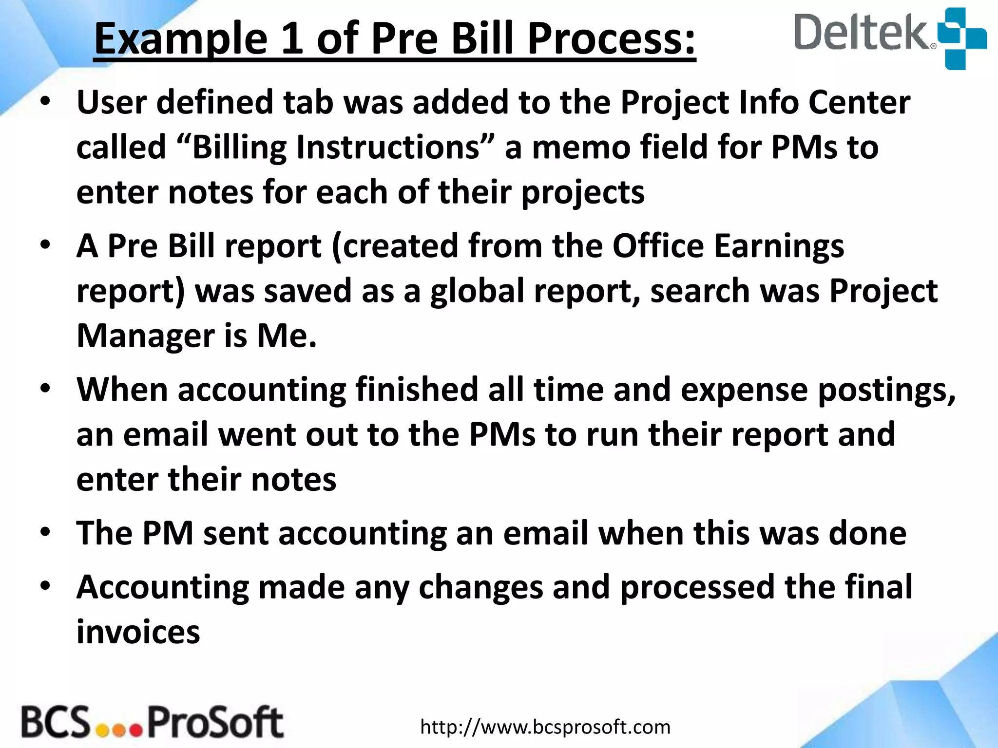 http://www.bcsprosoft.com
• User defined tab was added to the Project Info Center
called “Billing Instructions” a memo field for PMs to
enter notes for each of their projects
• A Pre Bill report (created from the Office Earnings
report) was saved as a global report, search was Project
Manager is Me.
• When accounting finished all time and expense postings,
an email went out to the PMs to run their report and
enter their notes
• The PM sent accounting an email when this was done
• Accounting made any changes and processed the final
invoices
Example 1 of Pre Bill Process:
 