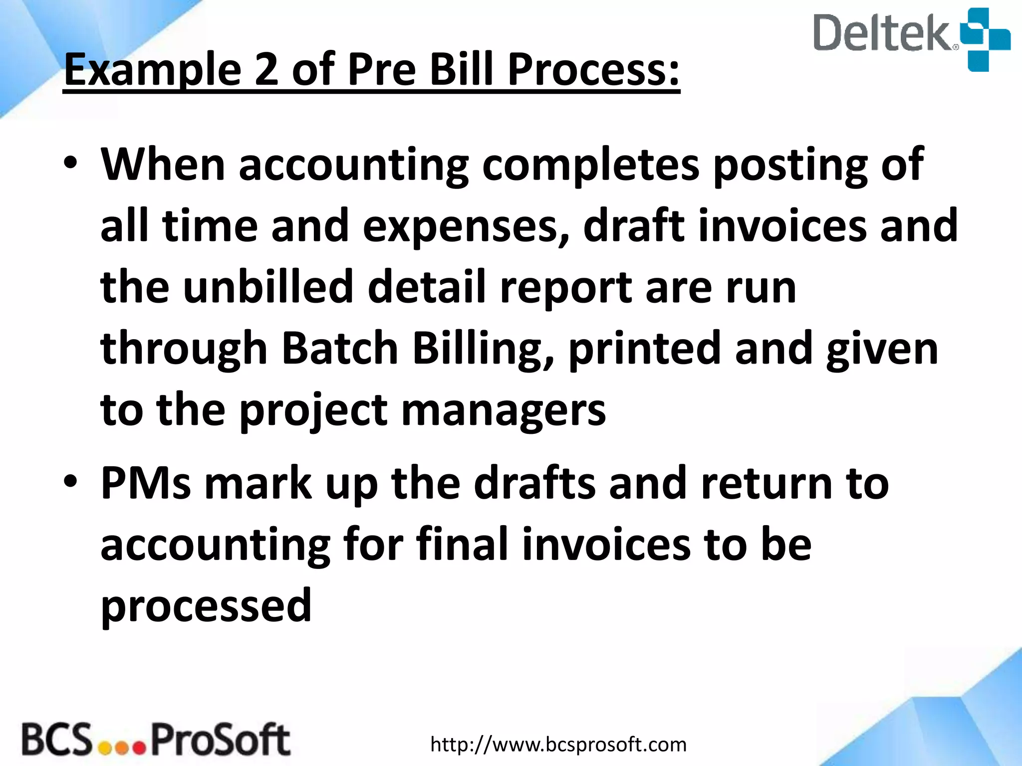 http://www.bcsprosoft.com
• When accounting completes posting of
all time and expenses, draft invoices and
the unbilled detail report are run
through Batch Billing, printed and given
to the project managers
• PMs mark up the drafts and return to
accounting for final invoices to be
processed
Example 2 of Pre Bill Process:
 