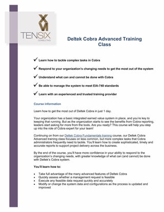 !
!
!
!
!
Learn how to tackle complex tasks in Cobra
Respond to your organization’s changing needs to get the most out of the system
Understand what can and cannot be done with Cobra
Be able to manage the system to meet EIA-748 standards
Learn with an experienced and trusted training provider
Course information
Learn how to get the most out of Deltek Cobra in just 1 day.
Your organization has a basic integrated earned value system in place, and you’re key to
keeping that running. But as the organization starts to see the benefits from Cobra reporting,
leaders start asking for more from the tools. Are you ready? This course will help you step
up into the role of Cobra expert for your team!
Continuing on from our Deltek Cobra Fundamentals training course, our Deltek Cobra
Advanced training class focuses on less common, but more complex tasks that Cobra
administrators frequently need to tackle. You’ll learn how to create sophisticated, timely and
accurate reports to support project delivery across the business.
By the end of the course, you’ll have more confidence in your ability to respond to the
organization’s changing needs, with greater knowledge of what can (and cannot) be done
with Deltek’s Cobra system.
You’ll learn how to:
• Take full advantage of the many advanced features of Deltek Cobra
• Quickly assess whether a management request is feasible
• Execute any feasible data request quickly and accurately
• Modify or change the system data and configurations as the process is updated and
improved
Deltek Cobra Advanced Training
Class
tensix.com
 