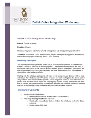  




                            Deltek Cobra Integration Workshop




       Deltek Cobra Integration Workshop
	
  
       Format: On-site or on-line

       Duration: 4 hours

       Options: Integration with Primavera P6 or Integration with Microsoft Project 2007/2010

       Audience: Schedulers, Cobra Administrators, Project Managers or any person that interacts
       directly with the project scheduling and/or Cobra systems

       Workshop Description

       This workshop focuses specifically on the setup, execution and validation of data between
       Cobra 5.1 and your particular scheduling system. Live product demonstrations are used to
       instruct the participants on the steps to achieve various types of integration. Participants are
       also furnished with supporting documentation and slide presentations from the workshop to
       support their post-workshop efforts.

       Starting with the schedule, participants will learn how to configure user-defined fields to map
       activities in the scheduling tool with control accounts and work packages in the Cobra system.
       They will then learn how to use the powerful Cobra integration wizard to build the initial EVM
       project PMB and then how to status that project going forward. Finally, participants will learn
       how to validate the data that arrived in the system and deal with common errors and warnings
       that can be encountered when integrating with third party software systems.

       Workshop Contents
            •   Introduction and Orientation
                    o Brief introduction to the workshop structure and topics
            •   Preparing the Integrated Master Schedule
                    o Creating the required user-defined fields in the scheduling system for Cobra
                       mapping
                    o Setting up the EVT field
 