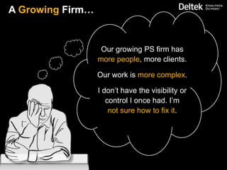 A Growing Firm…


                   Our growing PS firm has
                  more people, more clients.

                  Our work is more complex.

                  I don’t have the visibility or
                     control I once had. I’m
                      not sure how to fix it.
 