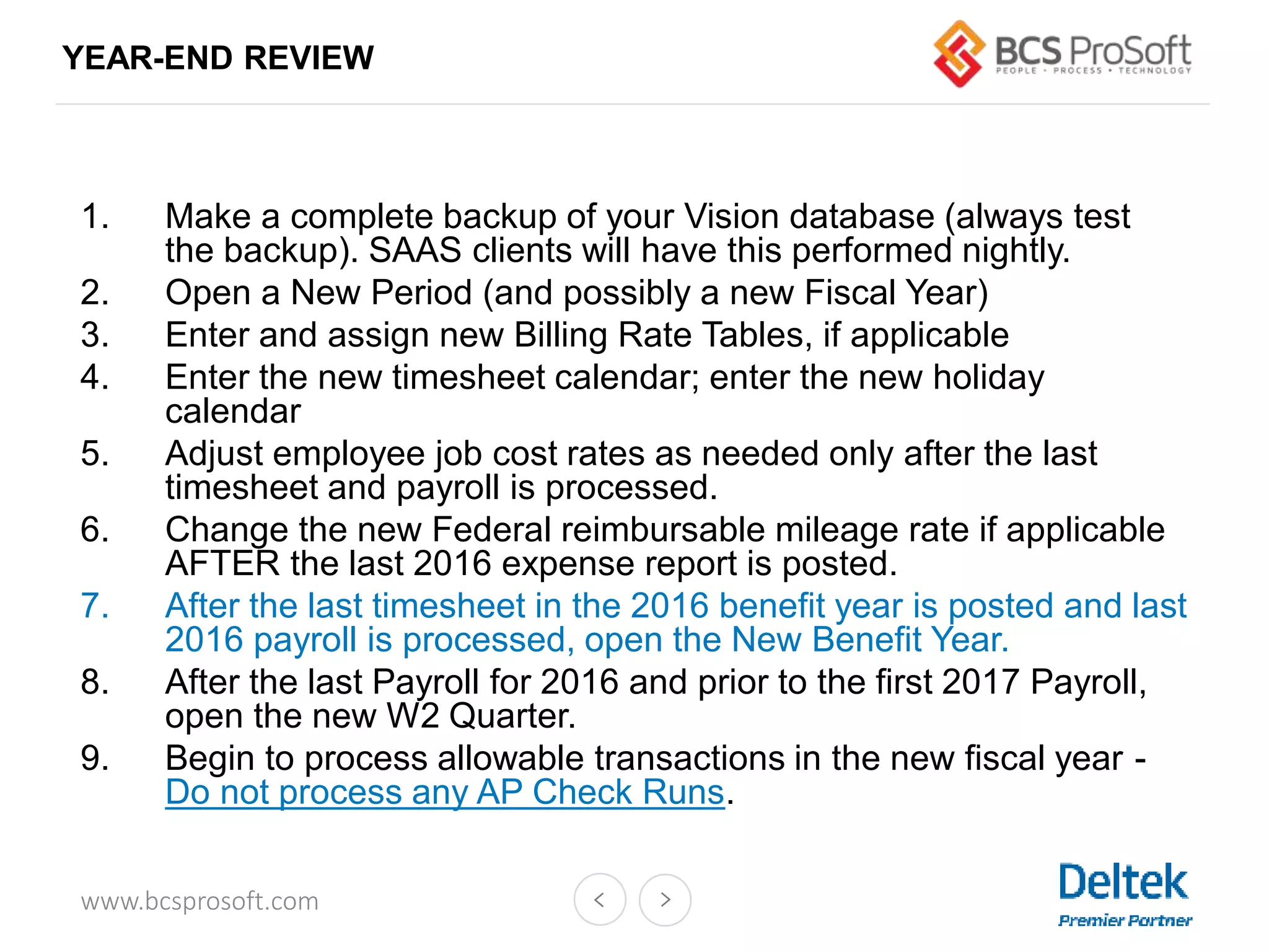 www.bcsprosoft.com
YEAR-END REVIEW
1. Make a complete backup of your Vision database (always test
the backup). SAAS clients will have this performed nightly.
2. Open a New Period (and possibly a new Fiscal Year)
3. Enter and assign new Billing Rate Tables, if applicable
4. Enter the new timesheet calendar; enter the new holiday
calendar
5. Adjust employee job cost rates as needed only after the last
timesheet and payroll is processed.
6. Change the new Federal reimbursable mileage rate if applicable
AFTER the last 2016 expense report is posted.
7. After the last timesheet in the 2016 benefit year is posted and last
2016 payroll is processed, open the New Benefit Year.
8. After the last Payroll for 2016 and prior to the first 2017 Payroll,
open the new W2 Quarter.
9. Begin to process allowable transactions in the new fiscal year -
Do not process any AP Check Runs.
 