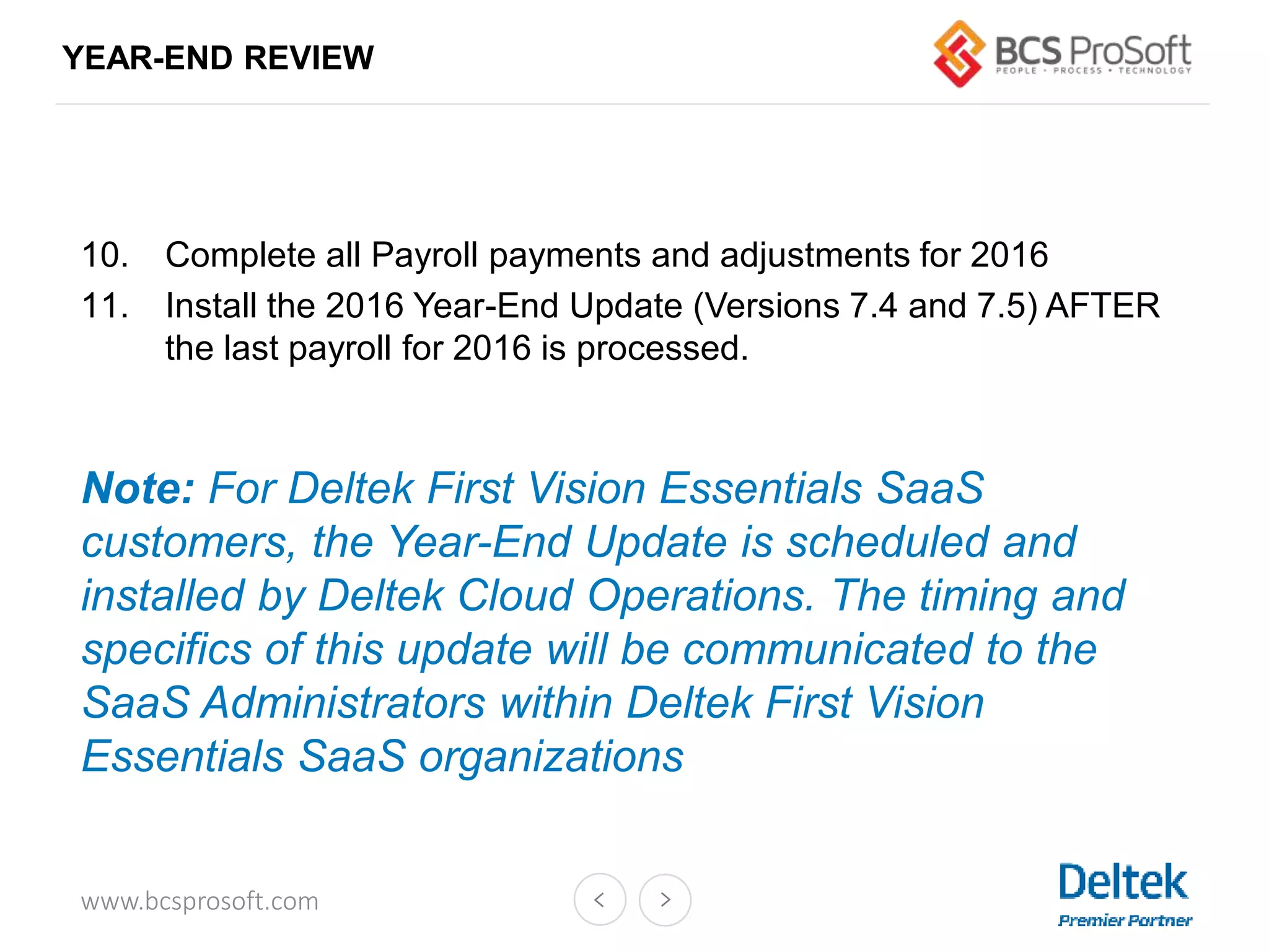 www.bcsprosoft.com
YEAR-END REVIEW
10. Complete all Payroll payments and adjustments for 2016
11. Install the 2016 Year-End Update (Versions 7.4 and 7.5) AFTER
the last payroll for 2016 is processed.
Note: For Deltek First Vision Essentials SaaS
customers, the Year-End Update is scheduled and
installed by Deltek Cloud Operations. The timing and
specifics of this update will be communicated to the
SaaS Administrators within Deltek First Vision
Essentials SaaS organizations
 