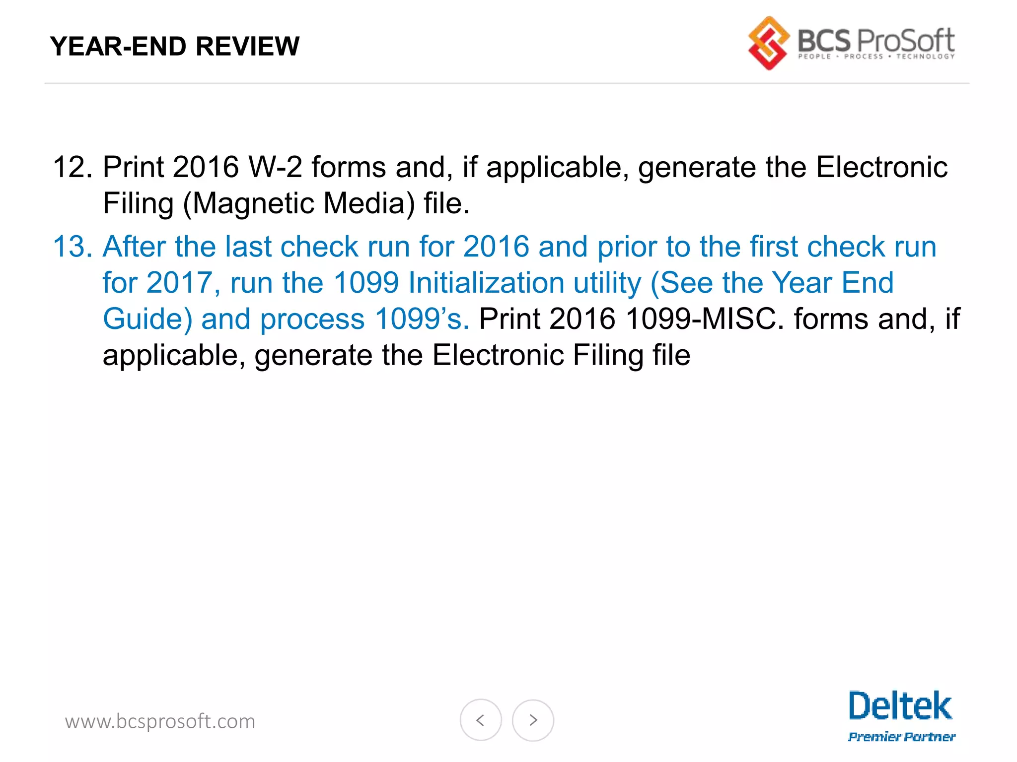 www.bcsprosoft.com
12. Print 2016 W-2 forms and, if applicable, generate the Electronic
Filing (Magnetic Media) file.
13. After the last check run for 2016 and prior to the first check run
for 2017, run the 1099 Initialization utility (See the Year End
Guide) and process 1099’s. Print 2016 1099-MISC. forms and, if
applicable, generate the Electronic Filing file
YEAR-END REVIEW
 