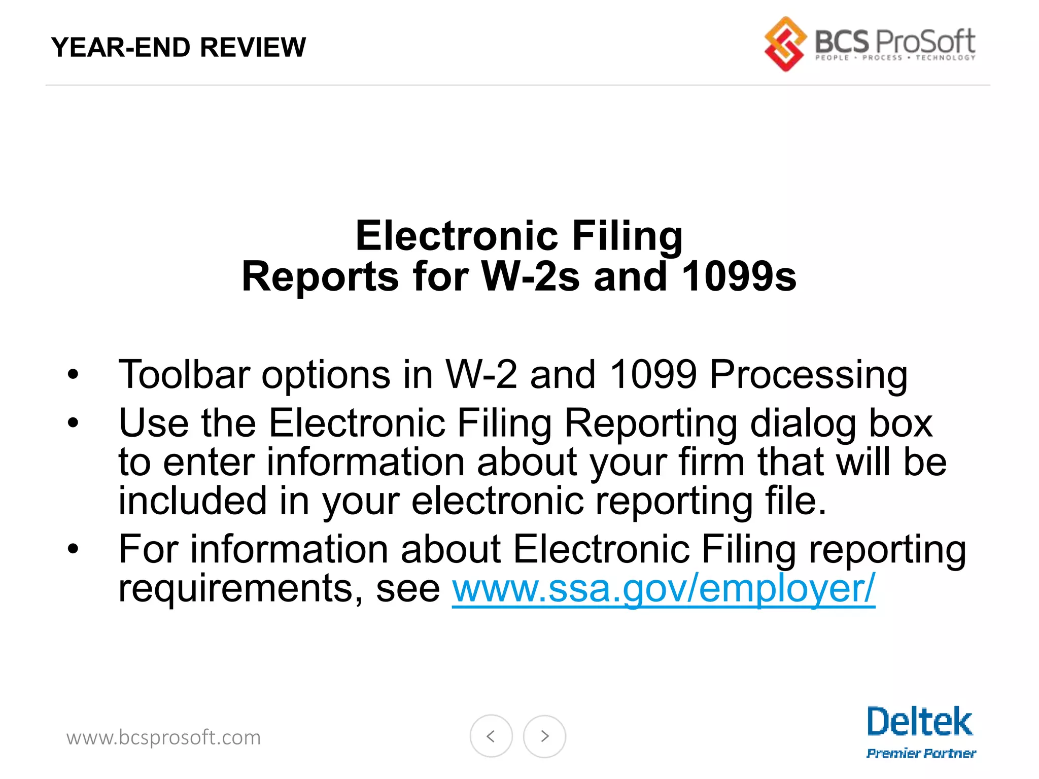 www.bcsprosoft.com
YEAR-END REVIEW
Electronic Filing
Reports for W-2s and 1099s
• Toolbar options in W-2 and 1099 Processing
• Use the Electronic Filing Reporting dialog box
to enter information about your firm that will be
included in your electronic reporting file.
• For information about Electronic Filing reporting
requirements, see www.ssa.gov/employer/
 