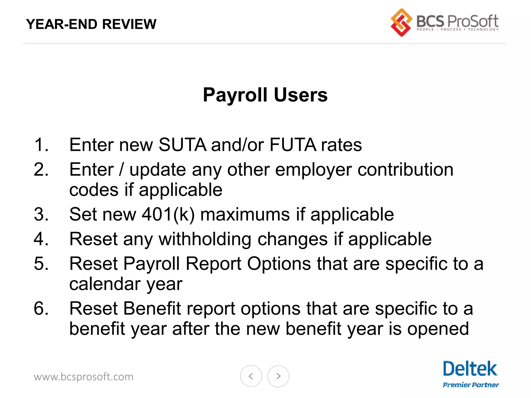 www.bcsprosoft.com
YEAR-END REVIEW
Payroll Users
1. Enter new SUTA and/or FUTA rates
2. Enter / update any other employer contribution
codes if applicable
3. Set new 401(k) maximums if applicable
4. Reset any withholding changes if applicable
5. Reset Payroll Report Options that are specific to a
calendar year
6. Reset Benefit report options that are specific to a
benefit year after the new benefit year is opened
 