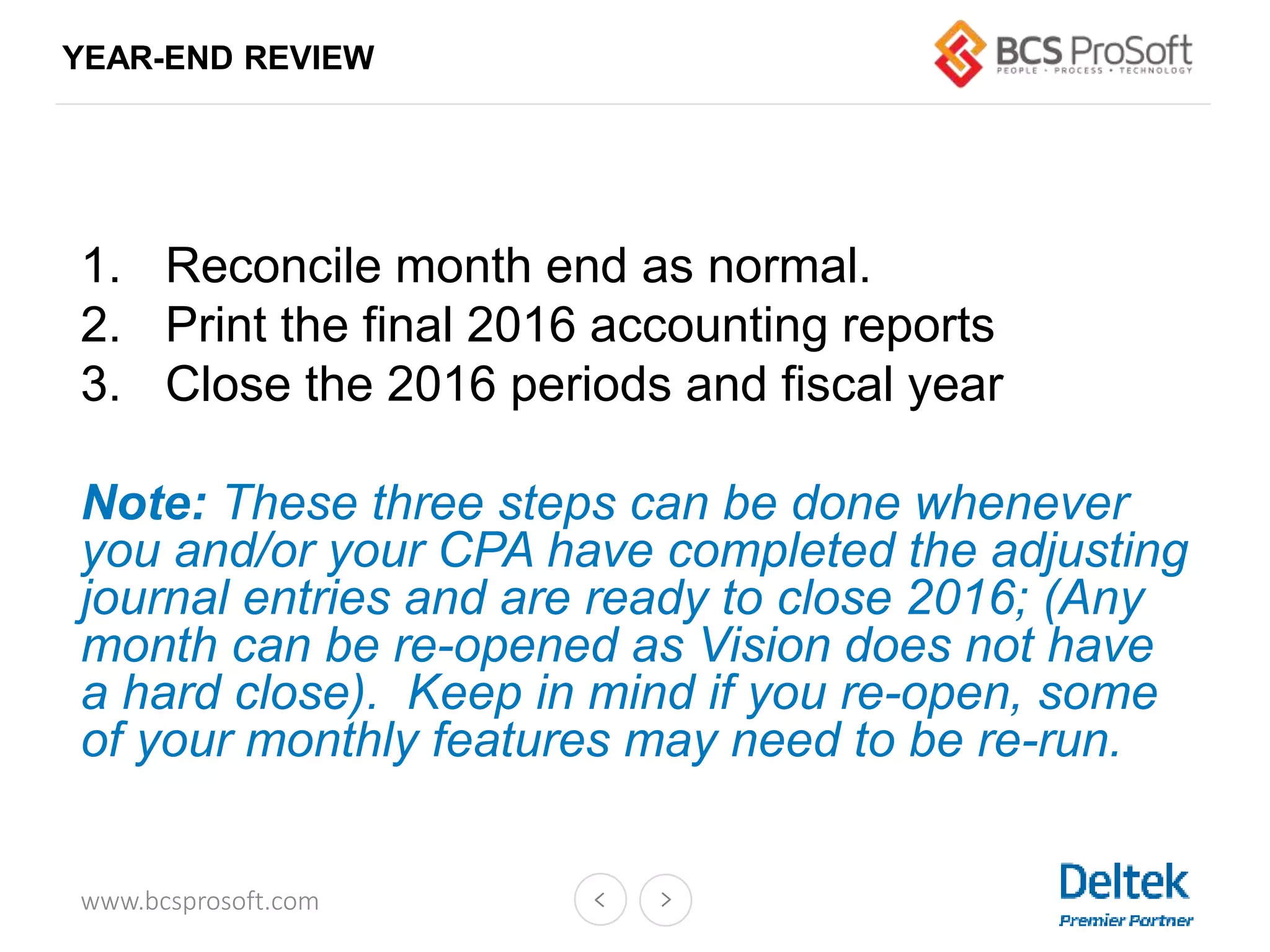 www.bcsprosoft.com
YEAR-END REVIEW
1. Reconcile month end as normal.
2. Print the final 2016 accounting reports
3. Close the 2016 periods and fiscal year
Note: These three steps can be done whenever
you and/or your CPA have completed the adjusting
journal entries and are ready to close 2016; (Any
month can be re-opened as Vision does not have
a hard close). Keep in mind if you re-open, some
of your monthly features may need to be re-run.
 