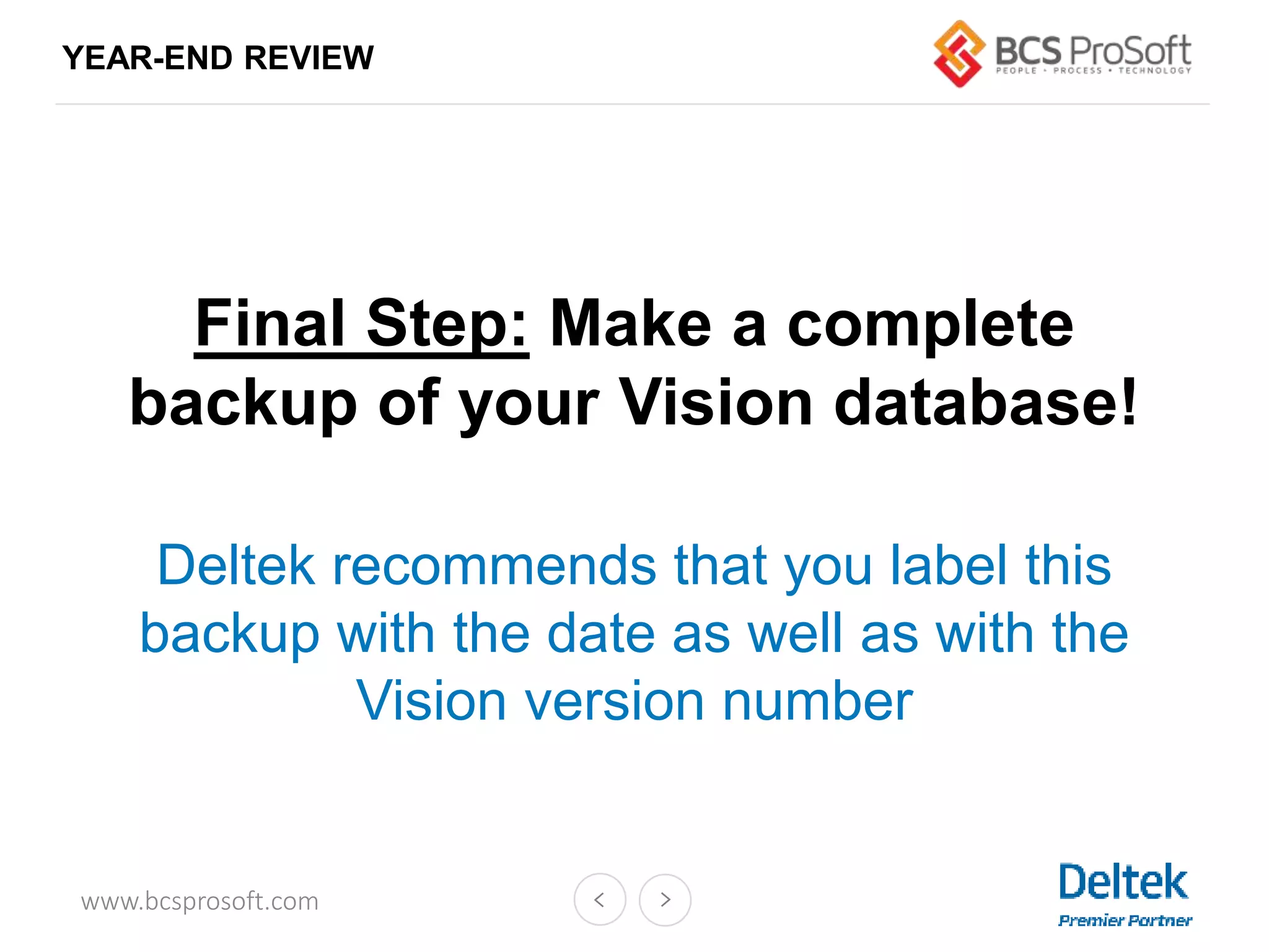 www.bcsprosoft.com
YEAR-END REVIEW
Final Step: Make a complete
backup of your Vision database!
Deltek recommends that you label this
backup with the date as well as with the
Vision version number
 