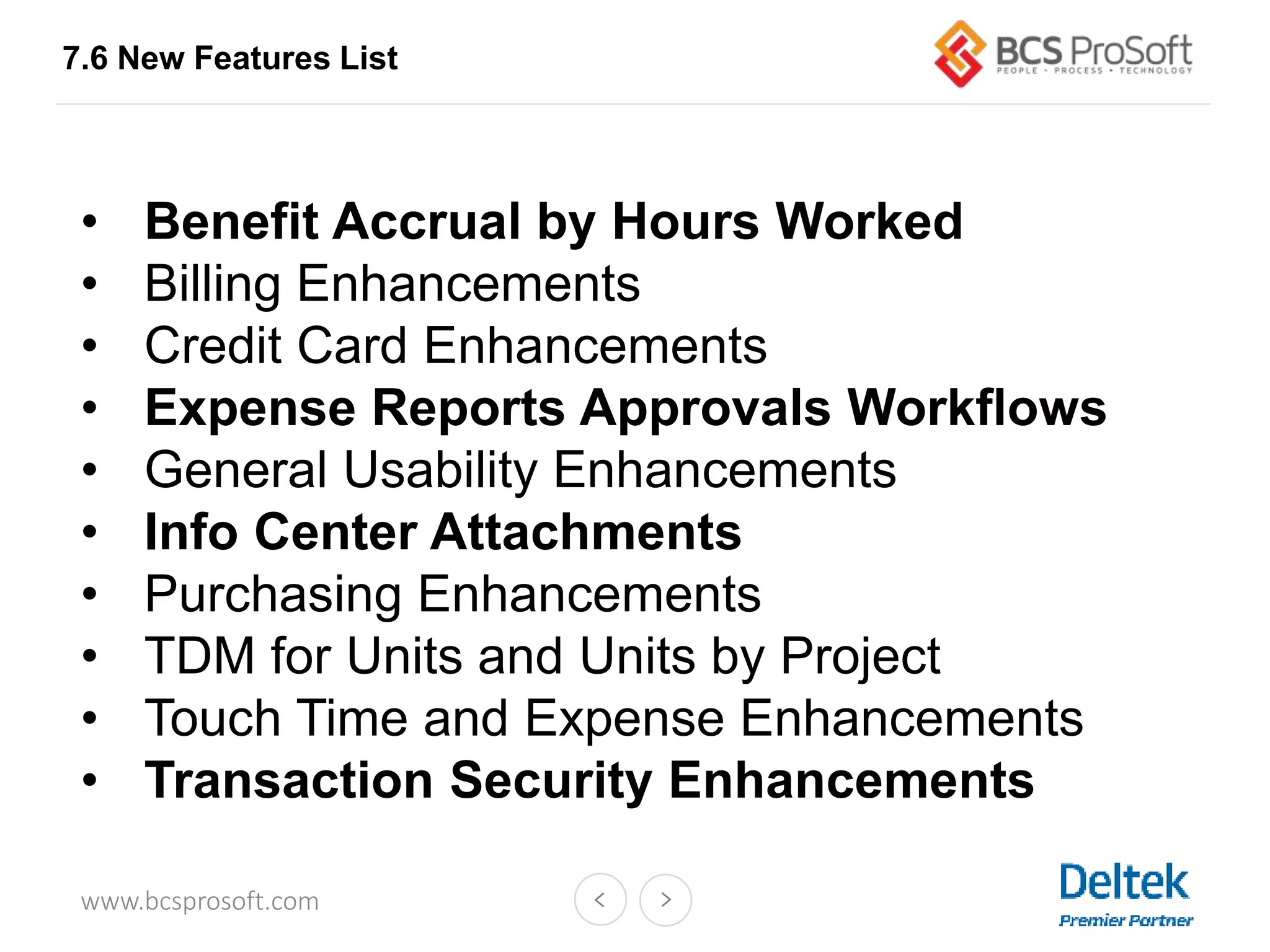 www.bcsprosoft.com
7.6 New Features List
• Benefit Accrual by Hours Worked
• Billing Enhancements
• Credit Card Enhancements
• Expense Reports Approvals Workflows
• General Usability Enhancements
• Info Center Attachments
• Purchasing Enhancements
• TDM for Units and Units by Project
• Touch Time and Expense Enhancements
• Transaction Security Enhancements
 