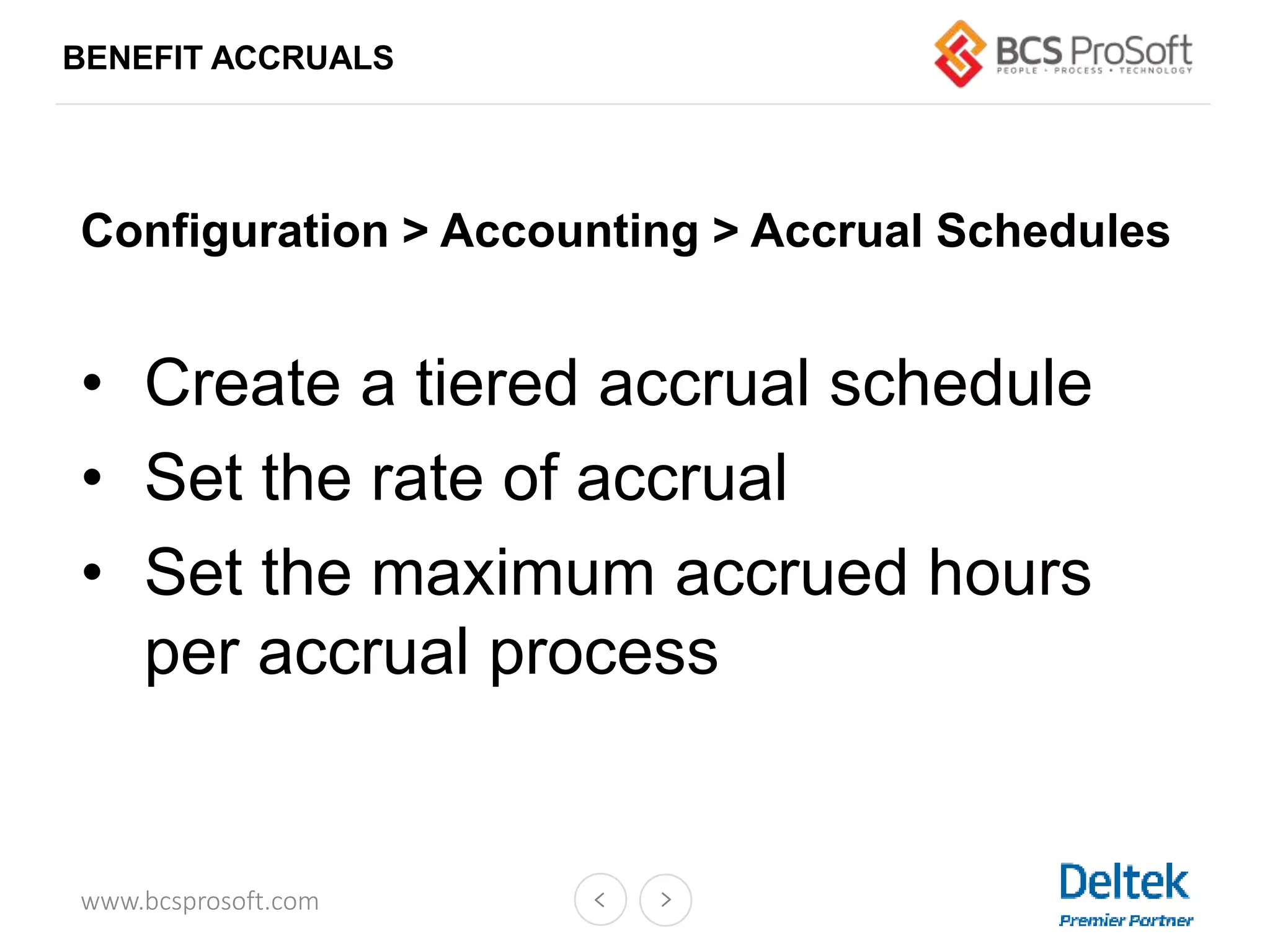www.bcsprosoft.com
BENEFIT ACCRUALS
Configuration > Accounting > Accrual Schedules
• Create a tiered accrual schedule
• Set the rate of accrual
• Set the maximum accrued hours
per accrual process
 