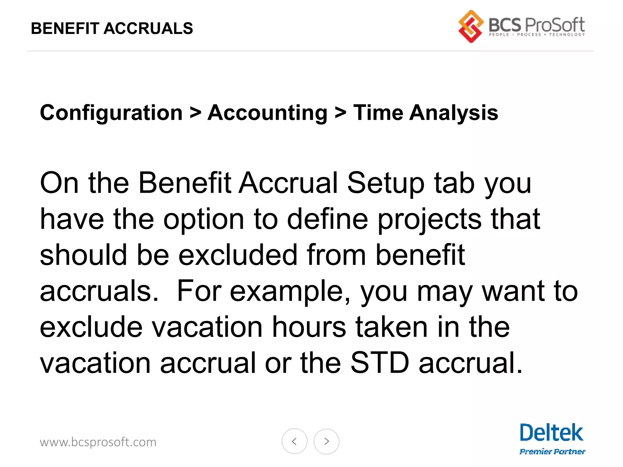 www.bcsprosoft.com
BENEFIT ACCRUALS
Configuration > Accounting > Time Analysis
On the Benefit Accrual Setup tab you
have the option to define projects that
should be excluded from benefit
accruals. For example, you may want to
exclude vacation hours taken in the
vacation accrual or the STD accrual.
 
