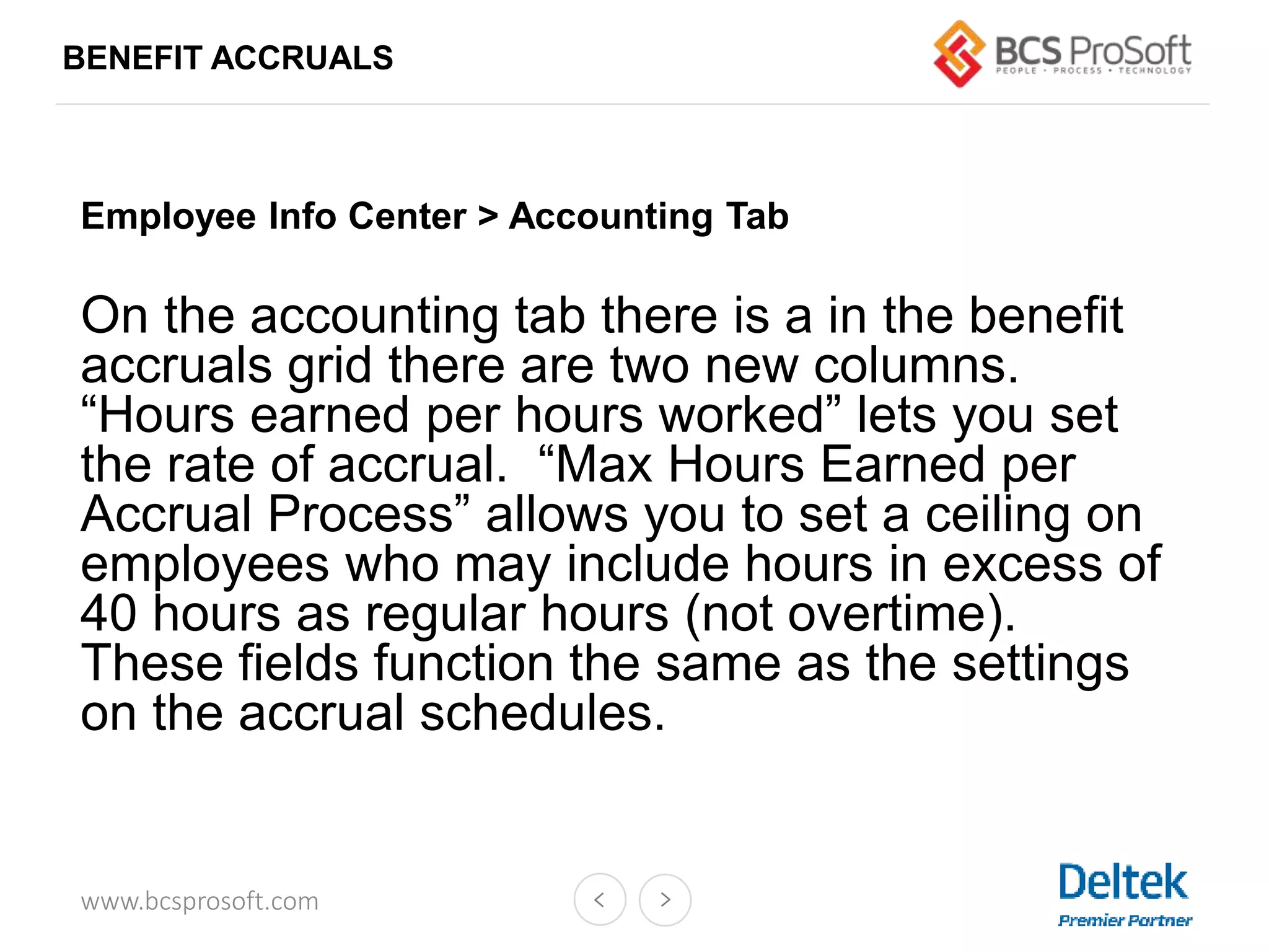 www.bcsprosoft.com
BENEFIT ACCRUALS
Employee Info Center > Accounting Tab
On the accounting tab there is a in the benefit
accruals grid there are two new columns.
“Hours earned per hours worked” lets you set
the rate of accrual. “Max Hours Earned per
Accrual Process” allows you to set a ceiling on
employees who may include hours in excess of
40 hours as regular hours (not overtime).
These fields function the same as the settings
on the accrual schedules.
 