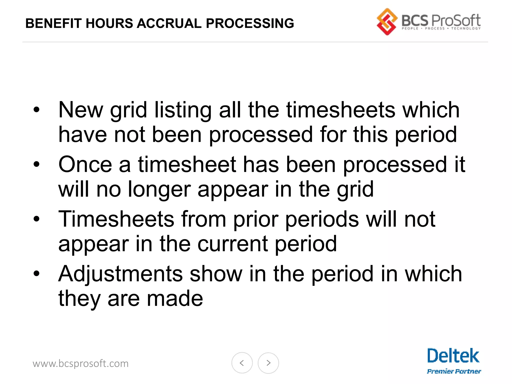 www.bcsprosoft.com
BENEFIT HOURS ACCRUAL PROCESSING
• New grid listing all the timesheets which
have not been processed for this period
• Once a timesheet has been processed it
will no longer appear in the grid
• Timesheets from prior periods will not
appear in the current period
• Adjustments show in the period in which
they are made
 