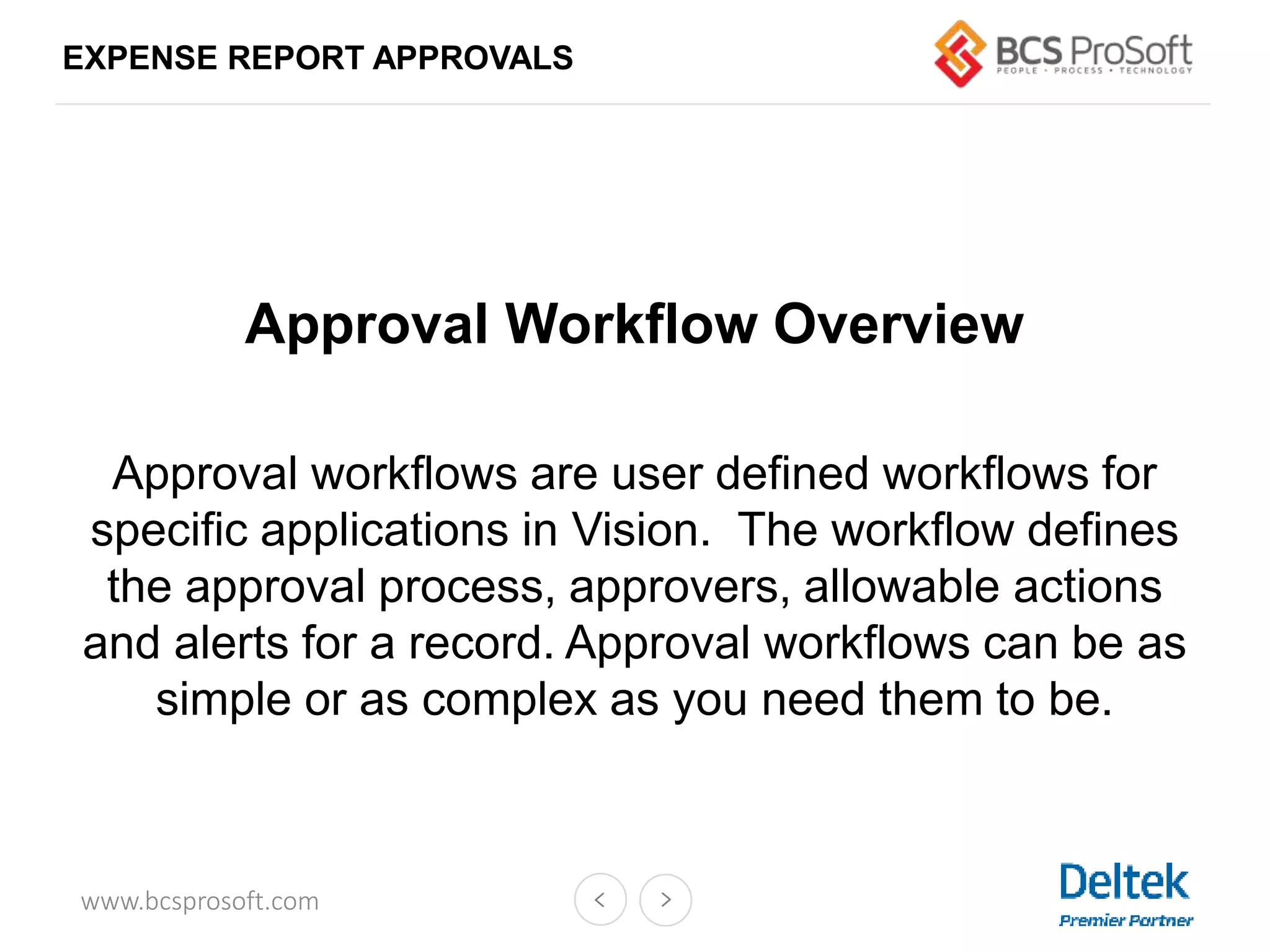 www.bcsprosoft.com
EXPENSE REPORT APPROVALS
Approval Workflow Overview
Approval workflows are user defined workflows for
specific applications in Vision. The workflow defines
the approval process, approvers, allowable actions
and alerts for a record. Approval workflows can be as
simple or as complex as you need them to be.
 