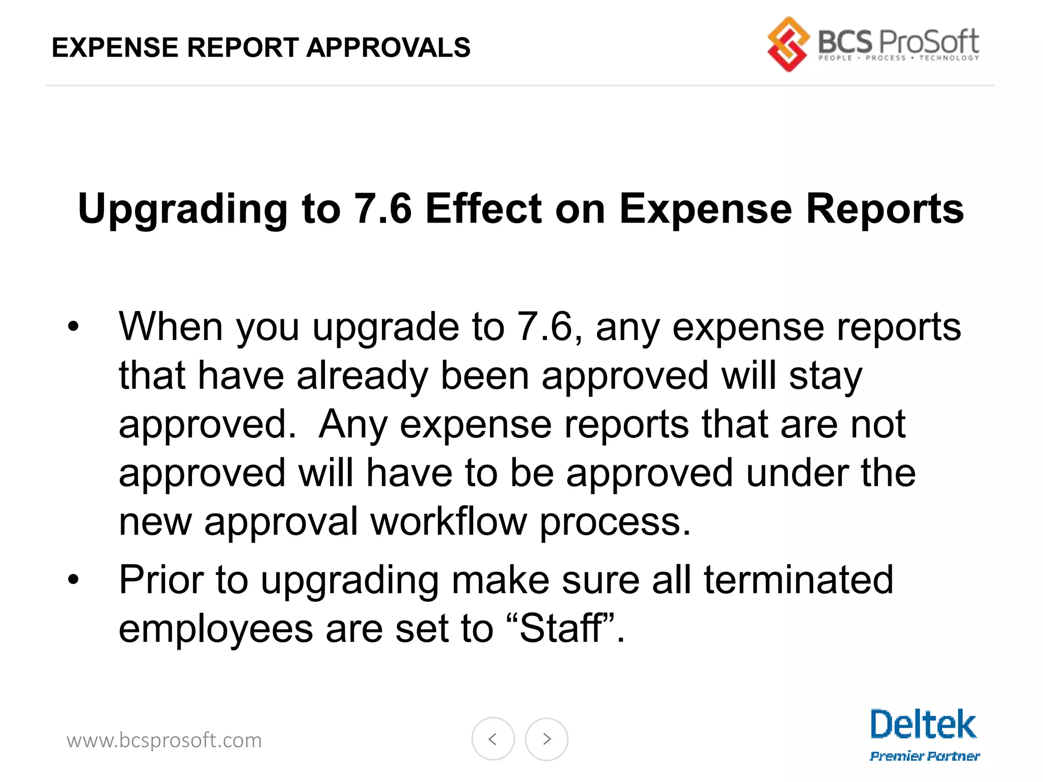 www.bcsprosoft.com
EXPENSE REPORT APPROVALS
Upgrading to 7.6 Effect on Expense Reports
• When you upgrade to 7.6, any expense reports
that have already been approved will stay
approved. Any expense reports that are not
approved will have to be approved under the
new approval workflow process.
• Prior to upgrading make sure all terminated
employees are set to “Staff”.
 