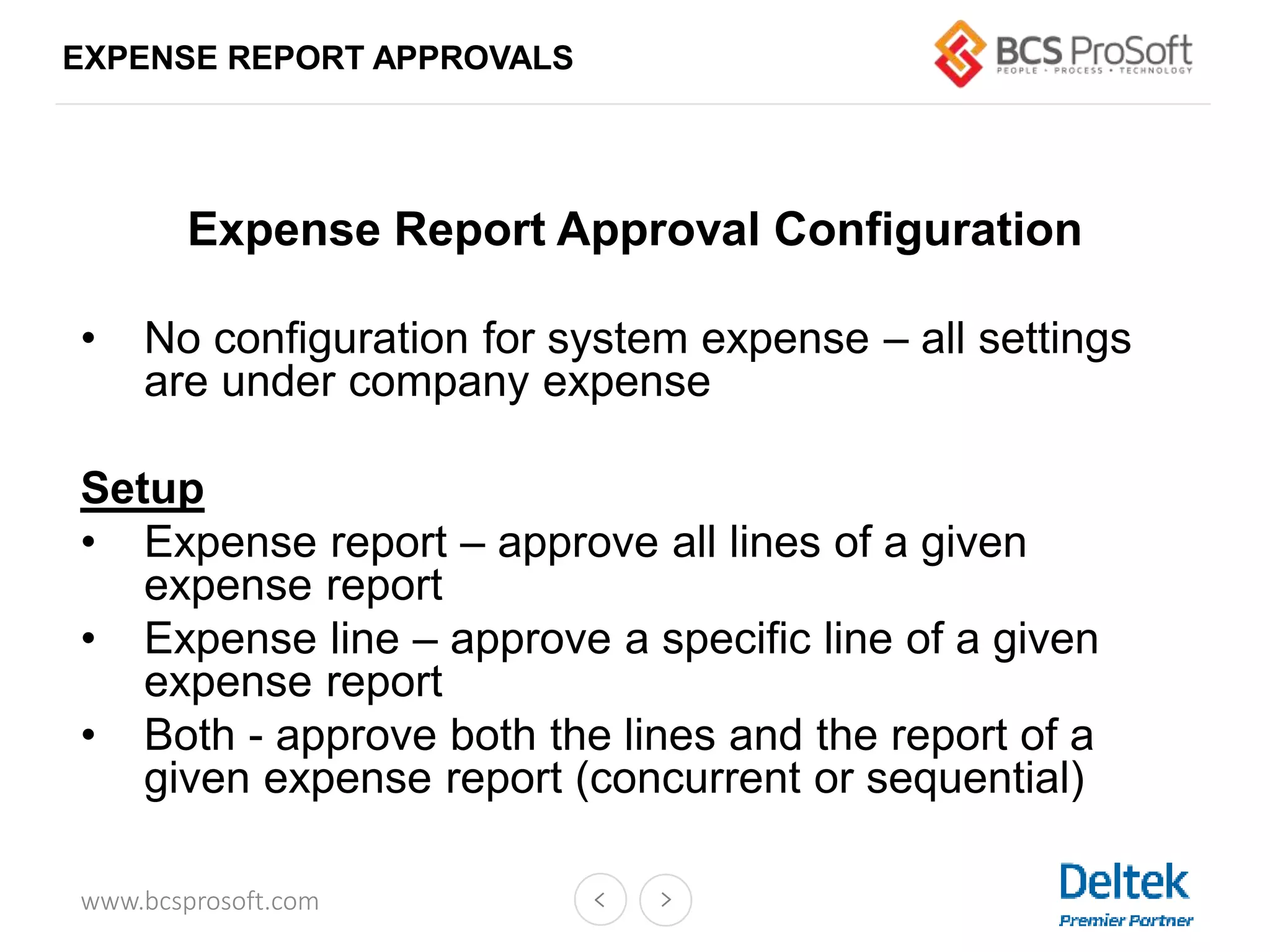www.bcsprosoft.com
EXPENSE REPORT APPROVALS
Expense Report Approval Configuration
• No configuration for system expense – all settings
are under company expense
Setup
• Expense report – approve all lines of a given
expense report
• Expense line – approve a specific line of a given
expense report
• Both - approve both the lines and the report of a
given expense report (concurrent or sequential)
 