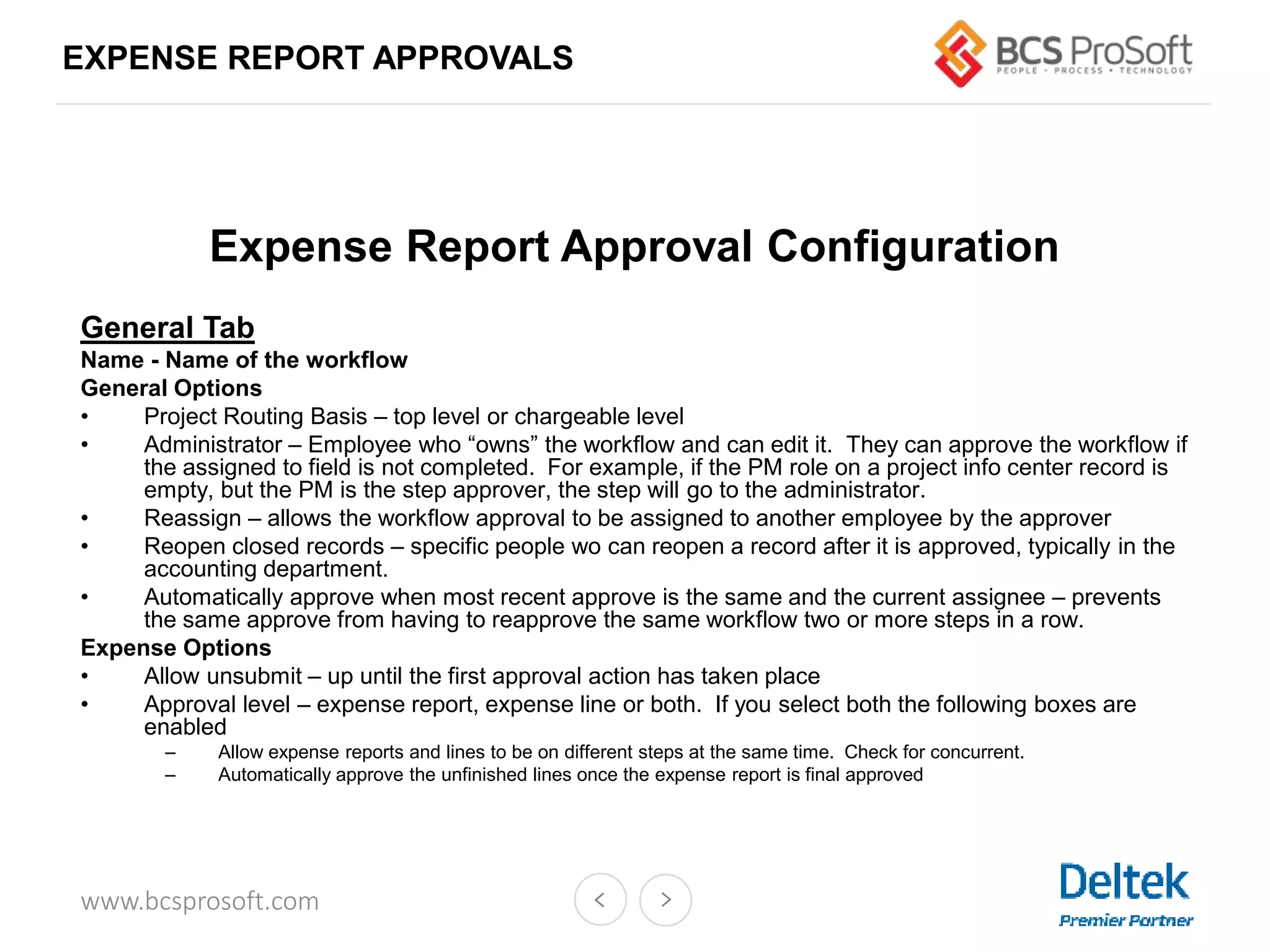 www.bcsprosoft.com
EXPENSE REPORT APPROVALS
Expense Report Approval Configuration
General Tab
Name - Name of the workflow
General Options
• Project Routing Basis – top level or chargeable level
• Administrator – Employee who “owns” the workflow and can edit it. They can approve the workflow if
the assigned to field is not completed. For example, if the PM role on a project info center record is
empty, but the PM is the step approver, the step will go to the administrator.
• Reassign – allows the workflow approval to be assigned to another employee by the approver
• Reopen closed records – specific people wo can reopen a record after it is approved, typically in the
accounting department.
• Automatically approve when most recent approve is the same and the current assignee – prevents
the same approve from having to reapprove the same workflow two or more steps in a row.
Expense Options
• Allow unsubmit – up until the first approval action has taken place
• Approval level – expense report, expense line or both. If you select both the following boxes are
enabled
– Allow expense reports and lines to be on different steps at the same time. Check for concurrent.
– Automatically approve the unfinished lines once the expense report is final approved
 