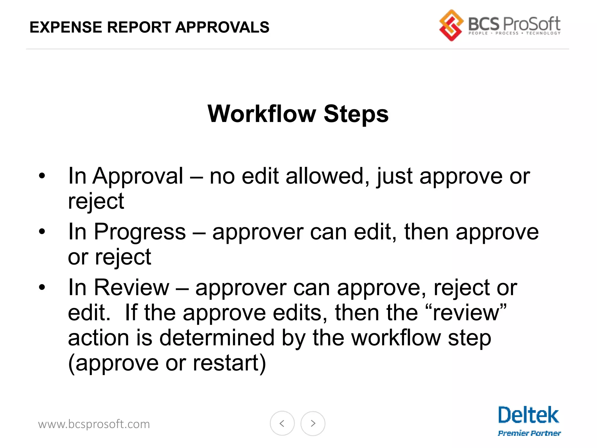 www.bcsprosoft.com
EXPENSE REPORT APPROVALS
Workflow Steps
• In Approval – no edit allowed, just approve or
reject
• In Progress – approver can edit, then approve
or reject
• In Review – approver can approve, reject or
edit. If the approve edits, then the “review”
action is determined by the workflow step
(approve or restart)
 