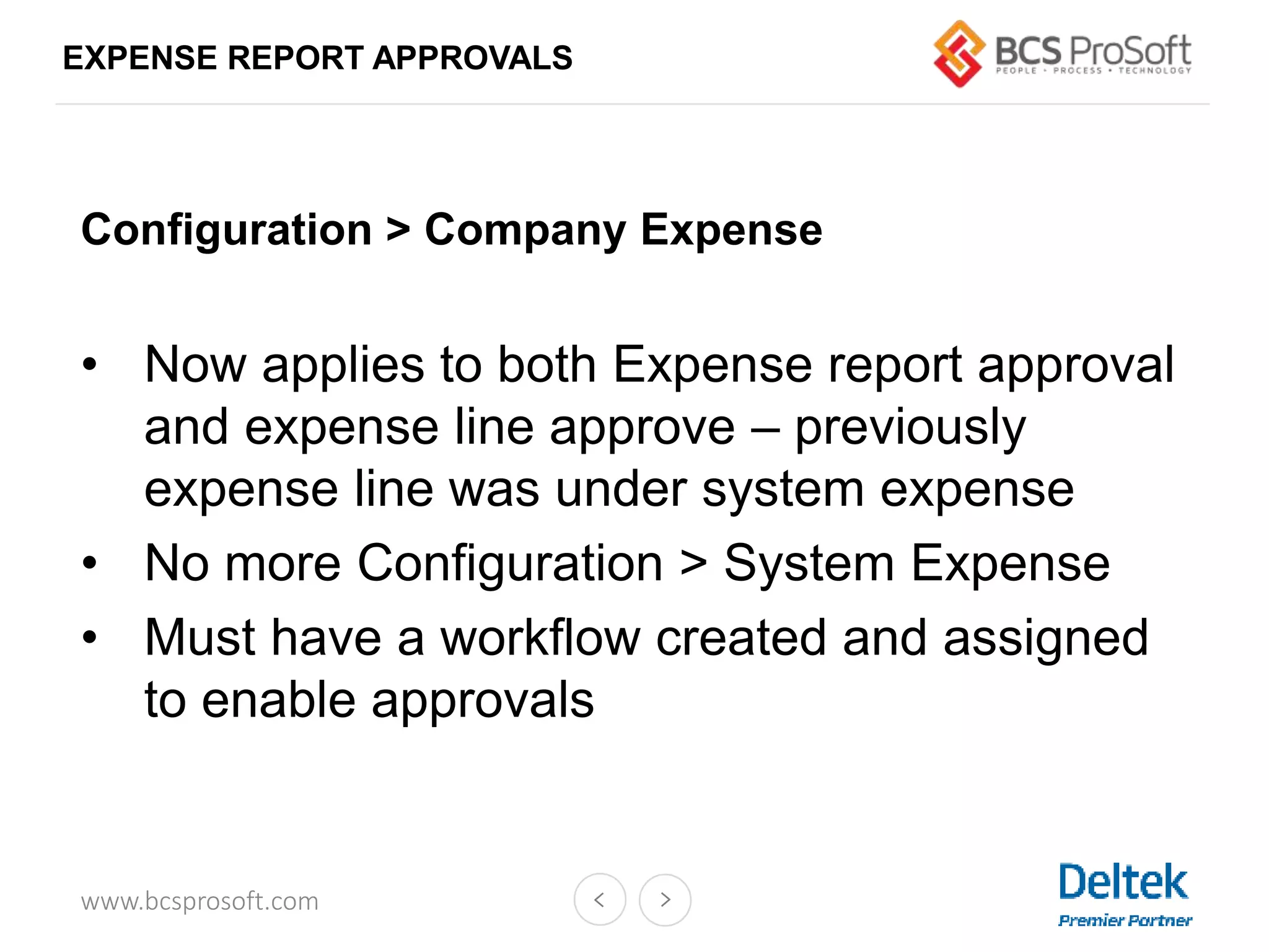 www.bcsprosoft.com
EXPENSE REPORT APPROVALS
Configuration > Company Expense
• Now applies to both Expense report approval
and expense line approve – previously
expense line was under system expense
• No more Configuration > System Expense
• Must have a workflow created and assigned
to enable approvals
 