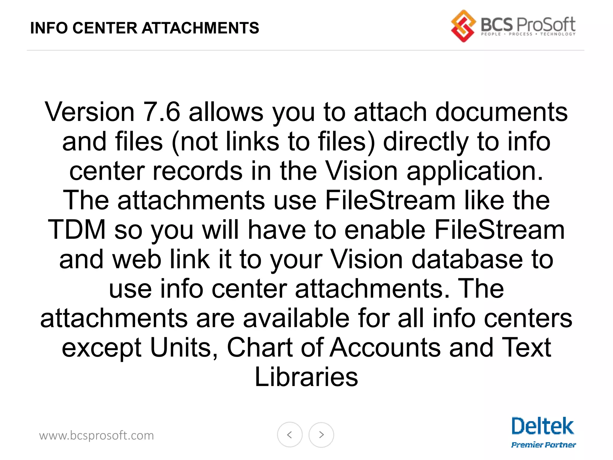 www.bcsprosoft.com
Version 7.6 allows you to attach documents
and files (not links to files) directly to info
center records in the Vision application.
The attachments use FileStream like the
TDM so you will have to enable FileStream
and web link it to your Vision database to
use info center attachments. The
attachments are available for all info centers
except Units, Chart of Accounts and Text
Libraries
INFO CENTER ATTACHMENTS
 