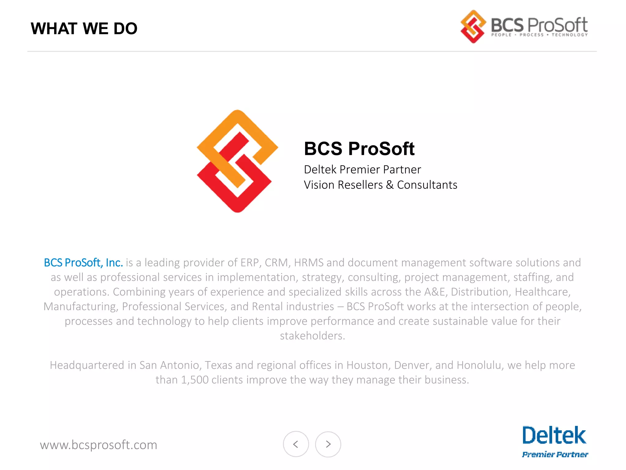 www.bcsprosoft.com
WHAT WE DO
Deltek Premier Partner
Vision Resellers & Consultants
BCS ProSoft
BCS ProSoft, Inc. is a leading provider of ERP, CRM, HRMS and document management software solutions and
as well as professional services in implementation, strategy, consulting, project management, staffing, and
operations. Combining years of experience and specialized skills across the A&E, Distribution, Healthcare,
Manufacturing, Professional Services, and Rental industries – BCS ProSoft works at the intersection of people,
processes and technology to help clients improve performance and create sustainable value for their
stakeholders.
Headquartered in San Antonio, Texas and regional offices in Houston, Denver, and Honolulu, we help more
than 1,500 clients improve the way they manage their business.
 