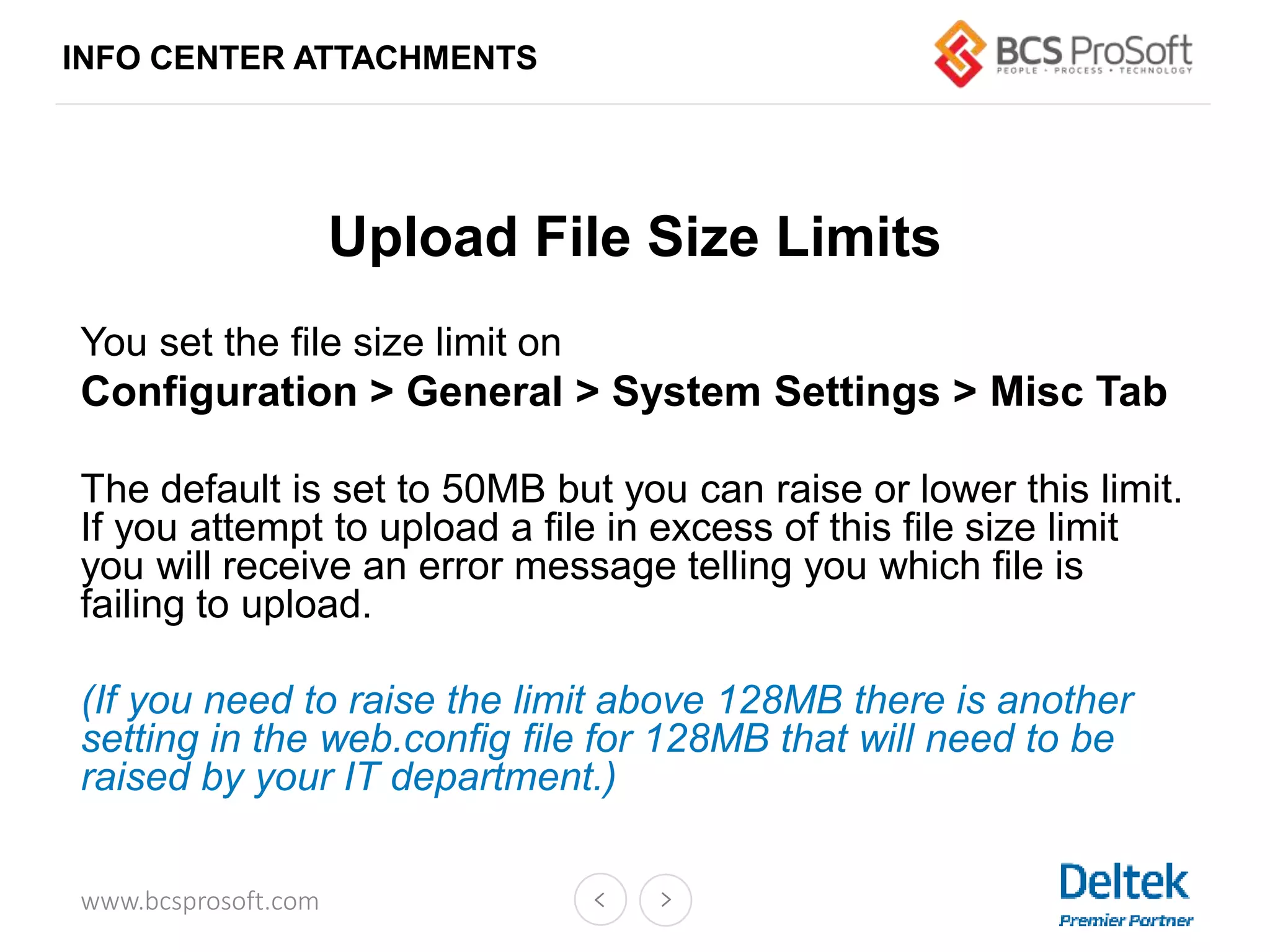 www.bcsprosoft.com
Upload File Size Limits
You set the file size limit on
Configuration > General > System Settings > Misc Tab
The default is set to 50MB but you can raise or lower this limit.
If you attempt to upload a file in excess of this file size limit
you will receive an error message telling you which file is
failing to upload.
(If you need to raise the limit above 128MB there is another
setting in the web.config file for 128MB that will need to be
raised by your IT department.)
INFO CENTER ATTACHMENTS
 