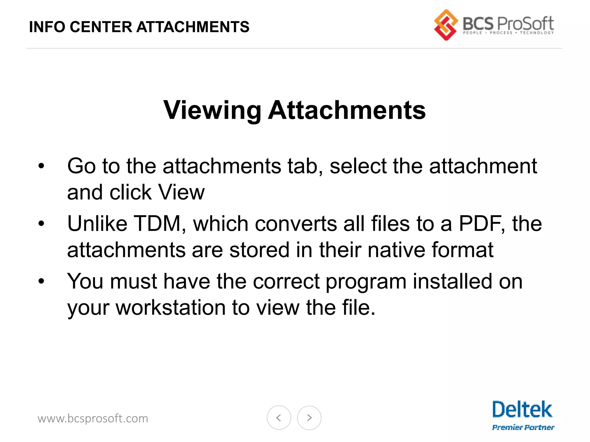 www.bcsprosoft.com
INFO CENTER ATTACHMENTS
Viewing Attachments
• Go to the attachments tab, select the attachment
and click View
• Unlike TDM, which converts all files to a PDF, the
attachments are stored in their native format
• You must have the correct program installed on
your workstation to view the file.
 