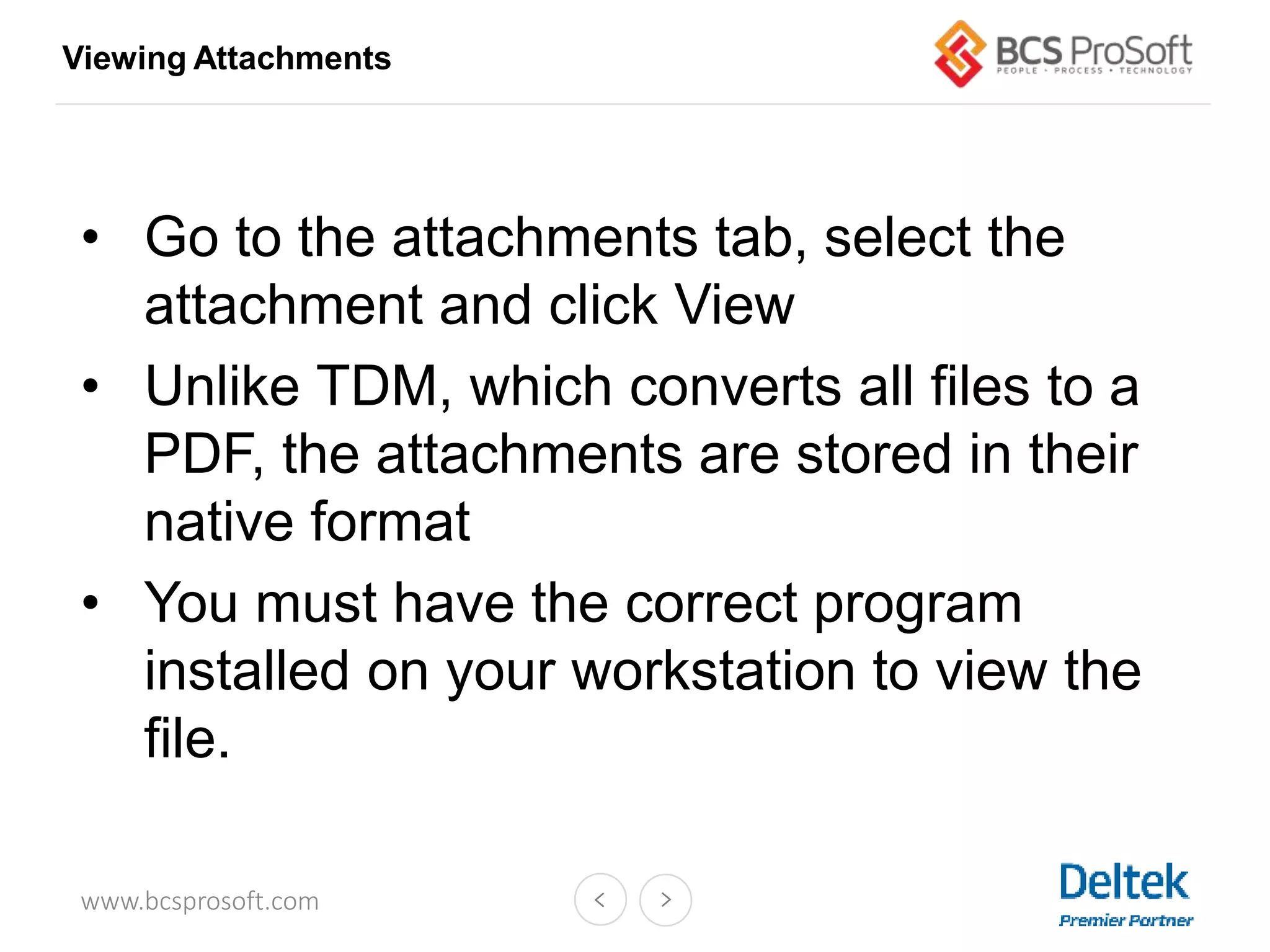 www.bcsprosoft.com
• Go to the attachments tab, select the
attachment and click View
• Unlike TDM, which converts all files to a
PDF, the attachments are stored in their
native format
• You must have the correct program
installed on your workstation to view the
file.
Viewing Attachments
 