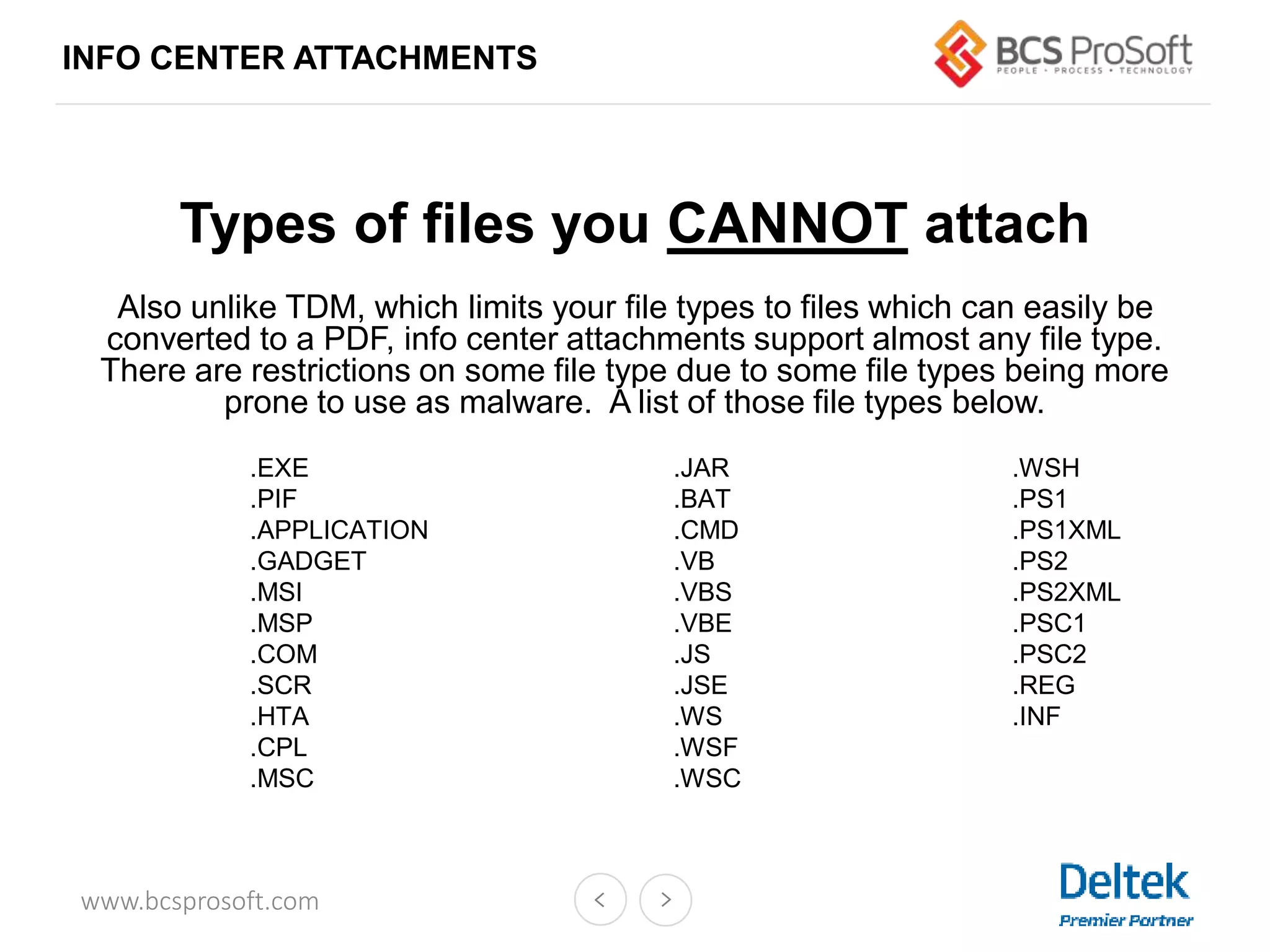 www.bcsprosoft.com
INFO CENTER ATTACHMENTS
Types of files you CANNOT attach
Also unlike TDM, which limits your file types to files which can easily be
converted to a PDF, info center attachments support almost any file type.
There are restrictions on some file type due to some file types being more
prone to use as malware. A list of those file types below.
.EXE .JAR .WSH
.PIF .BAT .PS1
.APPLICATION .CMD .PS1XML
.GADGET .VB .PS2
.MSI .VBS .PS2XML
.MSP .VBE .PSC1
.COM .JS .PSC2
.SCR .JSE .REG
.HTA .WS .INF
.CPL .WSF
.MSC .WSC
 