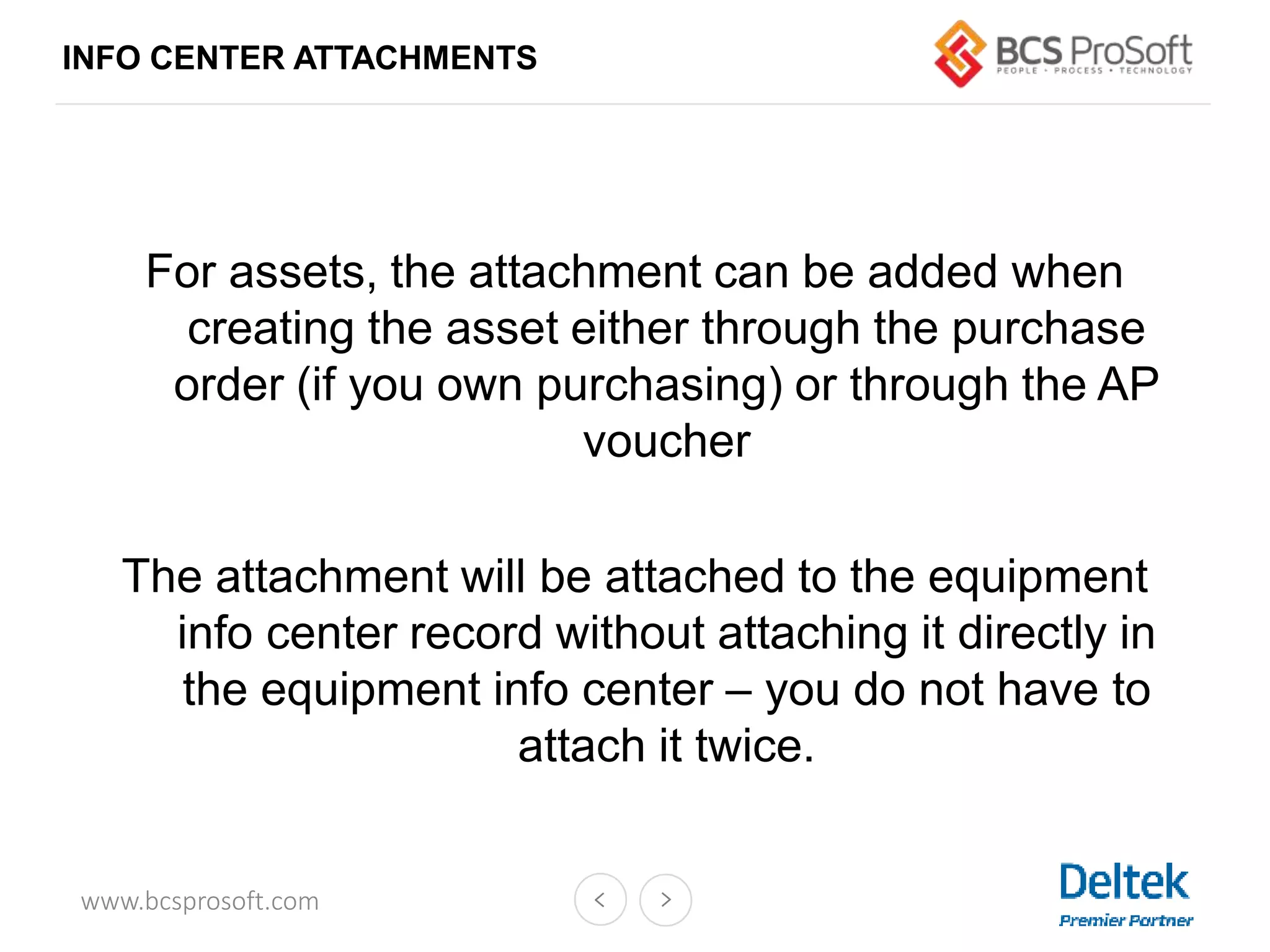 www.bcsprosoft.com
INFO CENTER ATTACHMENTS
For assets, the attachment can be added when
creating the asset either through the purchase
order (if you own purchasing) or through the AP
voucher
The attachment will be attached to the equipment
info center record without attaching it directly in
the equipment info center – you do not have to
attach it twice.
 