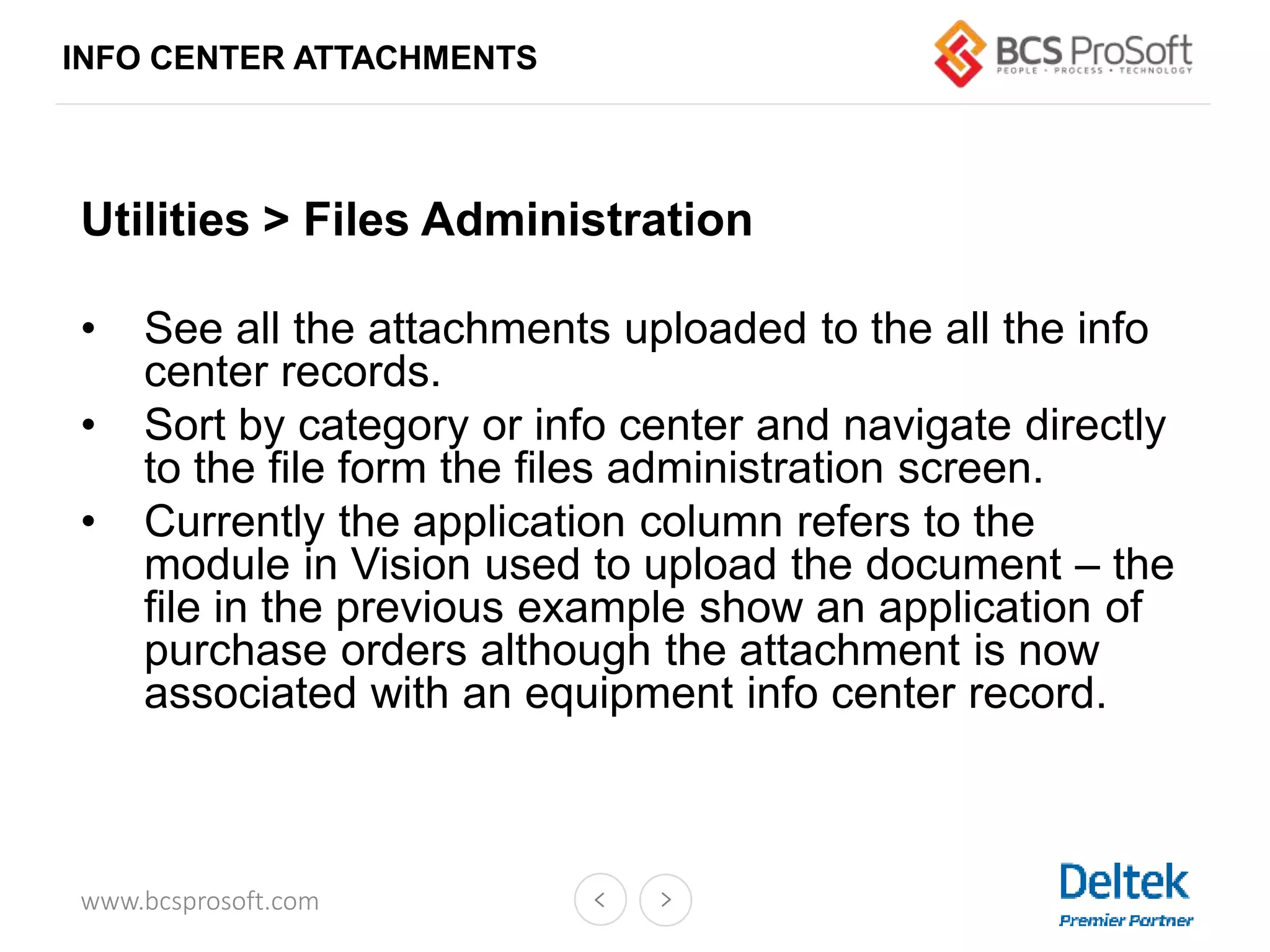 www.bcsprosoft.com
Utilities > Files Administration
• See all the attachments uploaded to the all the info
center records.
• Sort by category or info center and navigate directly
to the file form the files administration screen.
• Currently the application column refers to the
module in Vision used to upload the document – the
file in the previous example show an application of
purchase orders although the attachment is now
associated with an equipment info center record.
INFO CENTER ATTACHMENTS
 