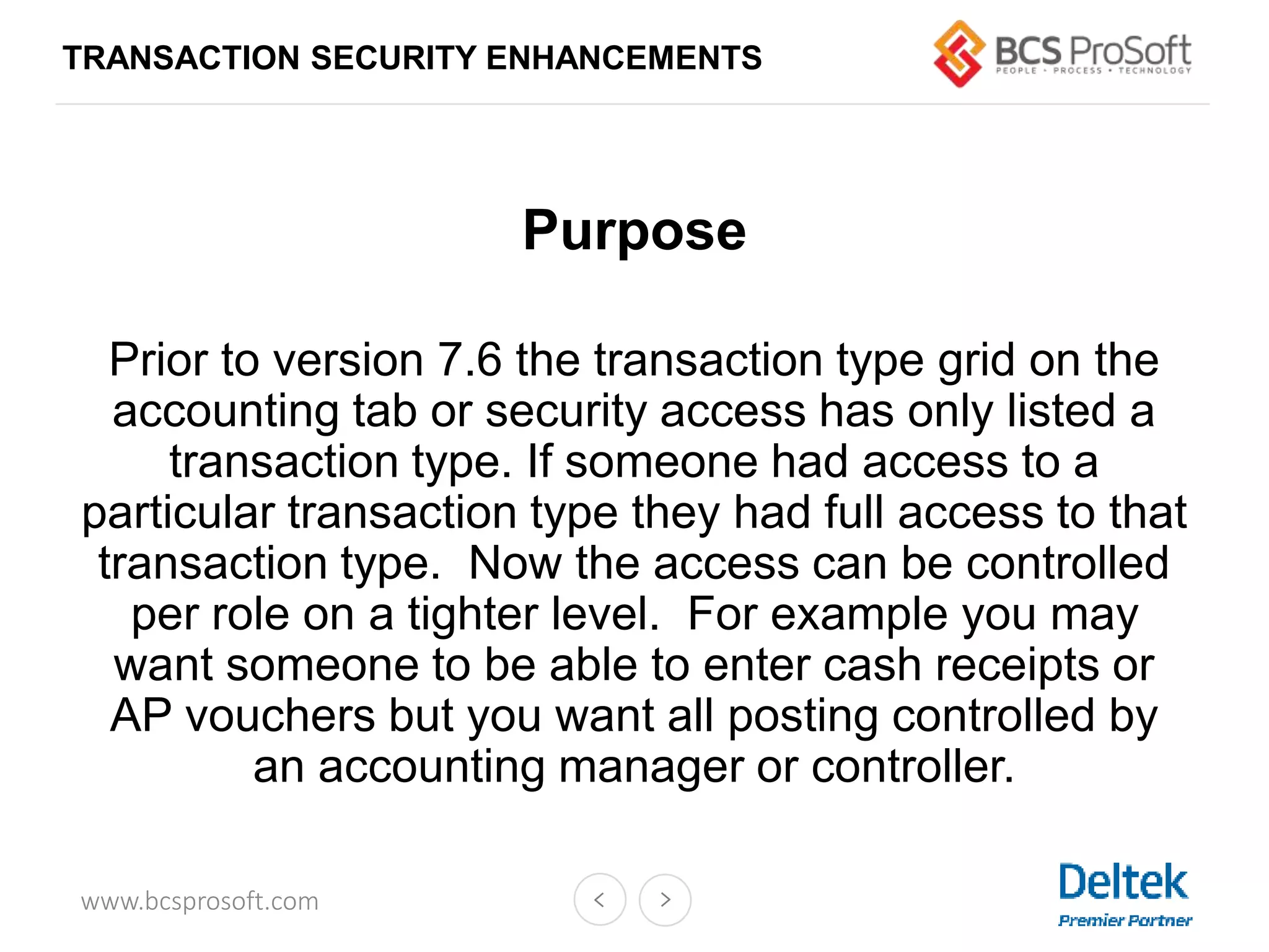 www.bcsprosoft.com
Purpose
Prior to version 7.6 the transaction type grid on the
accounting tab or security access has only listed a
transaction type. If someone had access to a
particular transaction type they had full access to that
transaction type. Now the access can be controlled
per role on a tighter level. For example you may
want someone to be able to enter cash receipts or
AP vouchers but you want all posting controlled by
an accounting manager or controller.
TRANSACTION SECURITY ENHANCEMENTS
 