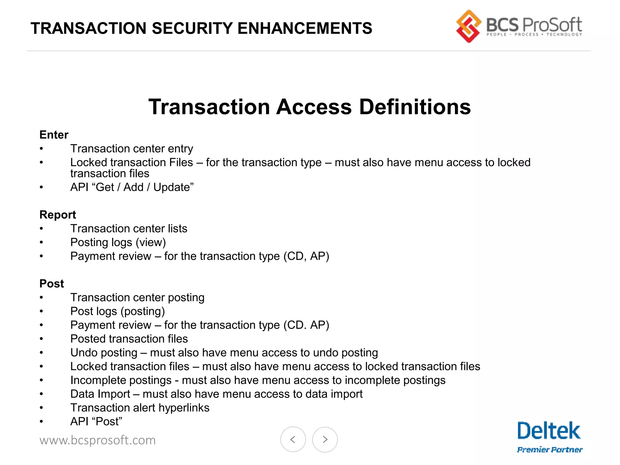 www.bcsprosoft.com
Transaction Access Definitions
Enter
• Transaction center entry
• Locked transaction Files – for the transaction type – must also have menu access to locked
transaction files
• API “Get / Add / Update”
Report
• Transaction center lists
• Posting logs (view)
• Payment review – for the transaction type (CD, AP)
Post
• Transaction center posting
• Post logs (posting)
• Payment review – for the transaction type (CD. AP)
• Posted transaction files
• Undo posting – must also have menu access to undo posting
• Locked transaction files – must also have menu access to locked transaction files
• Incomplete postings - must also have menu access to incomplete postings
• Data Import – must also have menu access to data import
• Transaction alert hyperlinks
• API “Post”
TRANSACTION SECURITY ENHANCEMENTS
 