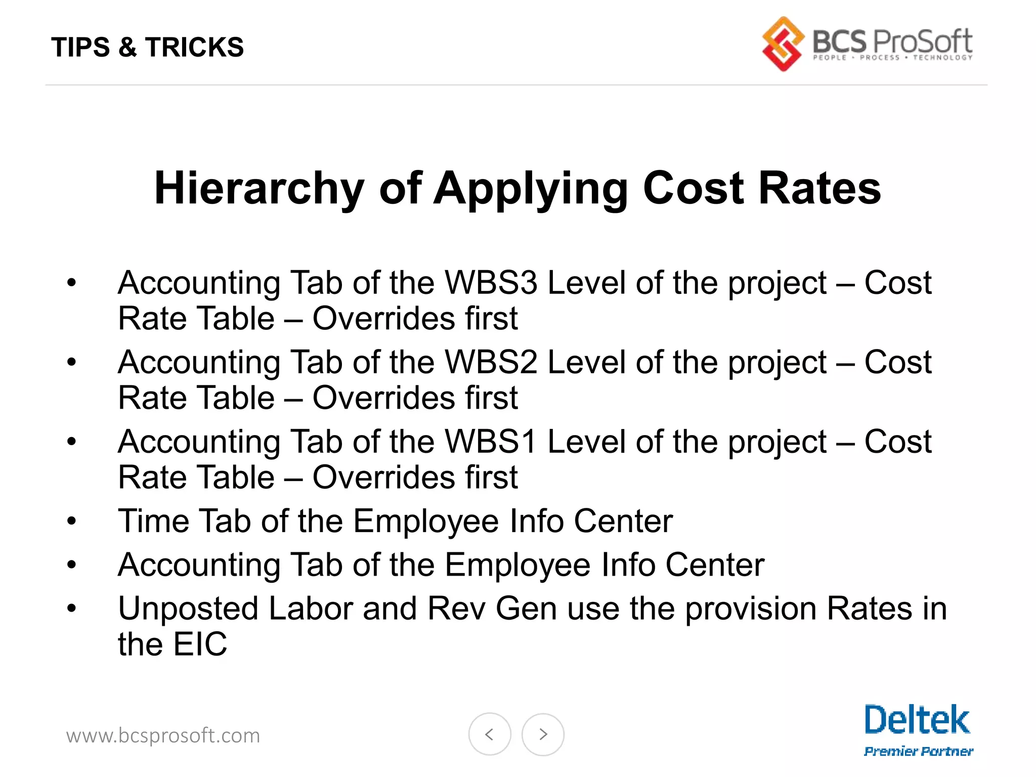 www.bcsprosoft.com
Hierarchy of Applying Cost Rates
• Accounting Tab of the WBS3 Level of the project – Cost
Rate Table – Overrides first
• Accounting Tab of the WBS2 Level of the project – Cost
Rate Table – Overrides first
• Accounting Tab of the WBS1 Level of the project – Cost
Rate Table – Overrides first
• Time Tab of the Employee Info Center
• Accounting Tab of the Employee Info Center
• Unposted Labor and Rev Gen use the provision Rates in
the EIC
TIPS & TRICKS
 