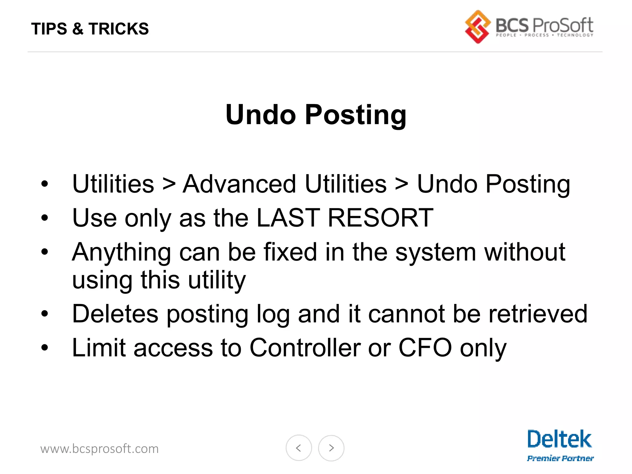 www.bcsprosoft.com
Undo Posting
• Utilities > Advanced Utilities > Undo Posting
• Use only as the LAST RESORT
• Anything can be fixed in the system without
using this utility
• Deletes posting log and it cannot be retrieved
• Limit access to Controller or CFO only
TIPS & TRICKS
 